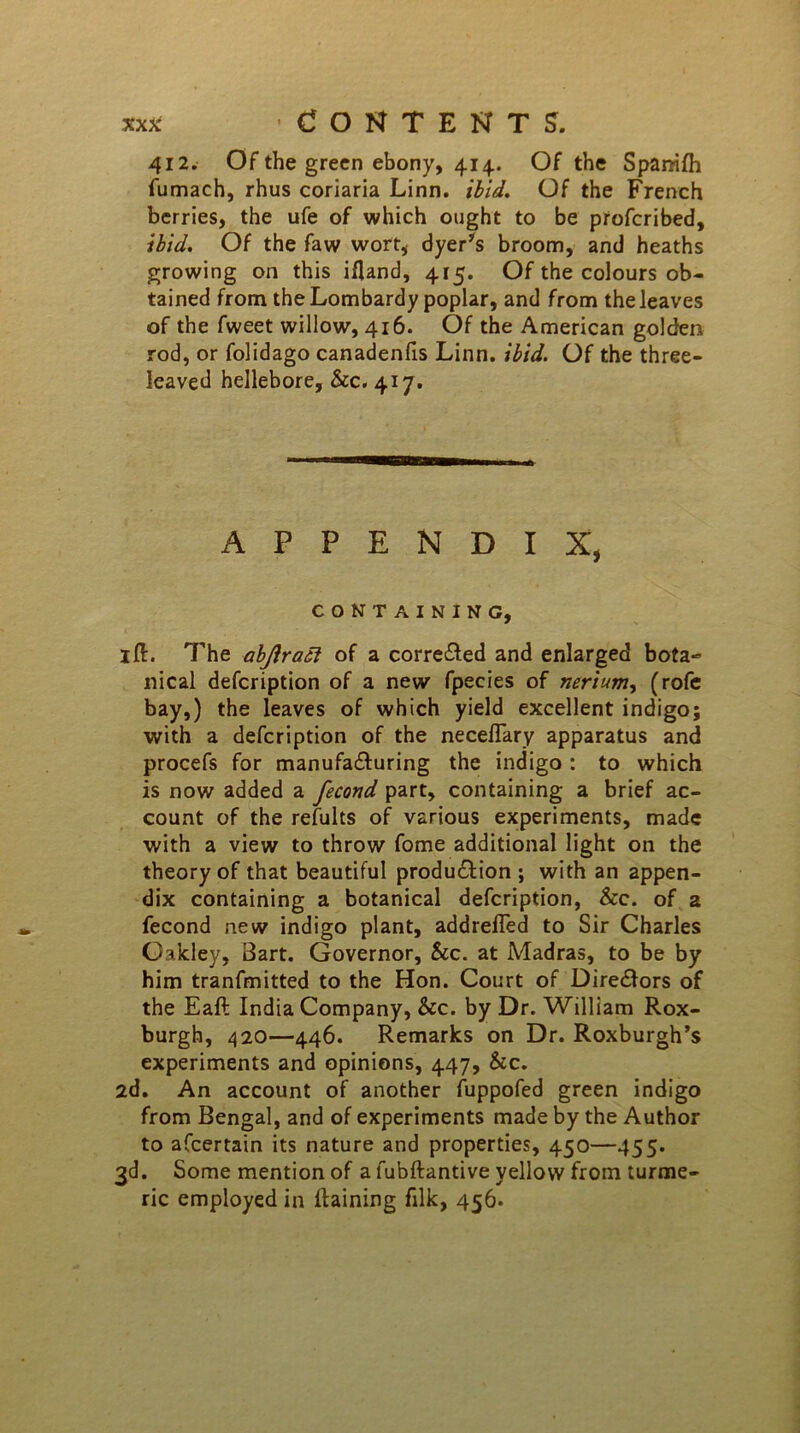 412. Of the green ebony, 414. Of the Span-ifh fumach, rhus coriaria Linn. ibid. Of the French berries, the ufe of which ought to be profcribed, ibid. Of the faw wort, dyer's broom, and heaths growing on this ifland, 415. Of the colours ob- tained from the Lombardy poplar, and from the leaves of the fweet willow, 416. Of the American golden rod, or folidago canadenfis Linn. ibid. Of the three- leaved hellebore, &c. 417. APPENDIX, CONTAINING, ill. The abjlraft of a corrected and enlarged bota- nical defcription of a new fpecies of nerium, (rofe bay,) the leaves of which yield excellent indigo; with a defcription of the neceflary apparatus and procefs for manufacturing the indigo : to which is now added a fecond part, containing a brief ac- count of the refults of various experiments, made with a view to throw fome additional light on the theory of that beautiful production ; with an appen- dix containing a botanical defcription, &c. of a fecond new indigo plant, addrefled to Sir Charles Oakley, Bart. Governor, See. at Madras, to be by him tranfmitted to the Hon. Court of Directors of the Eaft India Company, &c. by Dr. William Rox- burgh, 420—446. Remarks on Dr. Roxburgh’s experiments and opinions, 447, Sec. 2d. An account of another fuppofed green indigo from Bengal, and of experiments made by the Author to afeertain its nature and properties, 450—455. 3d. Some mention of a fubftantive yellow from turme- ric employed in llaining filk, 456.