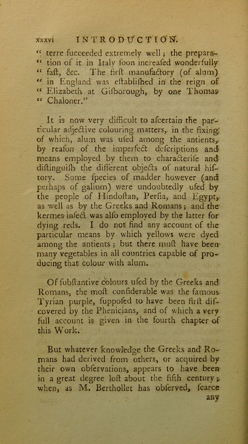 “ terre fucceeded extremely well ; the prepara- <c tion of it in Italy loon increafed wonderfully “ faft, &c. The firft manufactory (of alum) “ in England was eftablifhed in the reign of “ Elizabeth at Gifborough, by one Thomas <£ Chaloner.’* It is now very difficult to afcertain the par- ticular adjective colouring matters,, in the fixing of which, alum was ufed among the antientsy by reafon of the imperfect defcriptions and means employed by them to charadterife and diftinguifh the different objects of natural hif- rory. Some fpecies of madder however (and perhaps of galium) were undoubtedly ufed by the people of Hindoftan, Perfia, and Egypt, as well as by the Greeks and Romans; and the kermes infect was alfo employed by the latter for dying reds. I do not find any account of the particular means by which yellows were dyed among the antients ; but there muff have beeri- many vegetables in all countries capable of pro-- ducing that- colour with alum. Of fubftantive colours ufed by the Greeks and Romans, the mold confiderable was the famous Tyrian purple, fuppofed to have been firft dif- covered by the Phenicians, and of which a very full account is given in the fourth chapter of this Work. But whatever knowledge the Greeks and Ro- mans had derived from others, or acquired by their own obfervations, appears to have been in a great degree loft about the fifth century ^ when, as M. Berthollet has oblerved, fcarce any