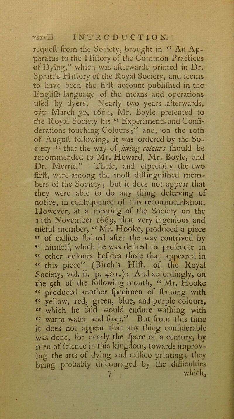 requeft from the Society, brought in <c An Ap- paratus to the Hiftory of the Common Practices of Dying,” which was afterwards printed in Dr. Spratt’s Hiftory of the Royal Society, and feems to have been the firft account publilhed in the Englifti language of the means and operations ufed by dyers. Nearly two years afterwards, viz. March 30, 1664, Mr. Boyle prefented to the Royal Society his tf Experiments and Conli- derations touching Colours 5” and, on the 10th of Auguft following, it was ordered by the So- ciety “ that the way of fixing colours fhould be recommended to Mr. Howard, Mr. Boyle, and Dr. Merrit.” Thefe, and efpecially the two firft, were among the moft diftinguifhed mem- bers of the Society; but it does not appear that they were able to do any thing deferving of notice, in confequence of this recommendation. However, at a meeting of the Society on the nth November 1669, that very ingenious and ufeful member, <c Mr. Hooke, produced a piece <c of callico ftained after the way contrived by <c himfelf, which he was defired to profecute in “ other colours befides thofe that appeared in <c this piece” (Birch’s Hift. of the Royal Society, vol. ii. p. 401.): And accordingly, on the 9th of the following month, <c Mr. Hooke <c produced another fpecimen of ftaining with <c yellow, red, green, blue, and purple colours, <c which he laid would endure wafhing with <c warm water and foap.” But from this time it does not appear that any thing confiderable was done, for nearly the fpace of a century, by men of fcience in this kingdom, towards improv- ing the arts of dying and callico printing; they being probably difcouraged by the difficulties 7' which*