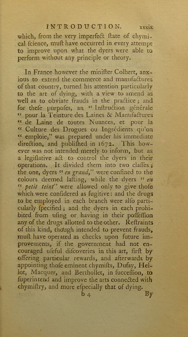 which, from the very imperfeCt Rate of chymi- cal fcience, muft have occurred in every attempt to improve upon what the dyers were able to perform without any principle or theory. In France however the minifter Colbert, anx- ious to extend the commerce and manufactures of that country, turned his attention particularly to the art of dying, with a view to amend as well as to obviate frauds in the practice; and for thefe purpofes, an ff InltruCtion generate <f pour la Teinture des Laines & Manufactures <c de Laine de toutes Nuances, et pour la <c Culture des Drogues ou Ingredients qii’on <c emploie,” was prepared under his immediate direction, and publifhed in 1672. This how- ever was not intended merely to inform, but as a legiflative aCt to control the dyers in their operations. It divided them into two claffes ; the one, dyers £C en grand,” we re confined to the colours deemed lafting, while the dyers cc en> tc 'petit teint” were allowed only to give thofe which were confidered as fugitive: and the drugs to be employed in each branch were alfo parti- cularly fpecified; and the dyers in each prohi- bited from ufing or having in their poffeffion any of the drugs allotted to the other. Reftraints of this kind, tho'ugh intended to prevent frauds, mufl have operated as checks upon future im- provements, if the government had not en- couraged ufeful difcoveries in this art, firft by offering particular rewards, and afterwards by appointing thofe eminent chymifts, Dufay, Hel- lot, Macquer, and Berthollet, in fucceffion, to fuperintend and improve the arts connected with chymiftry, and more efpecially that of dying. b 4 By