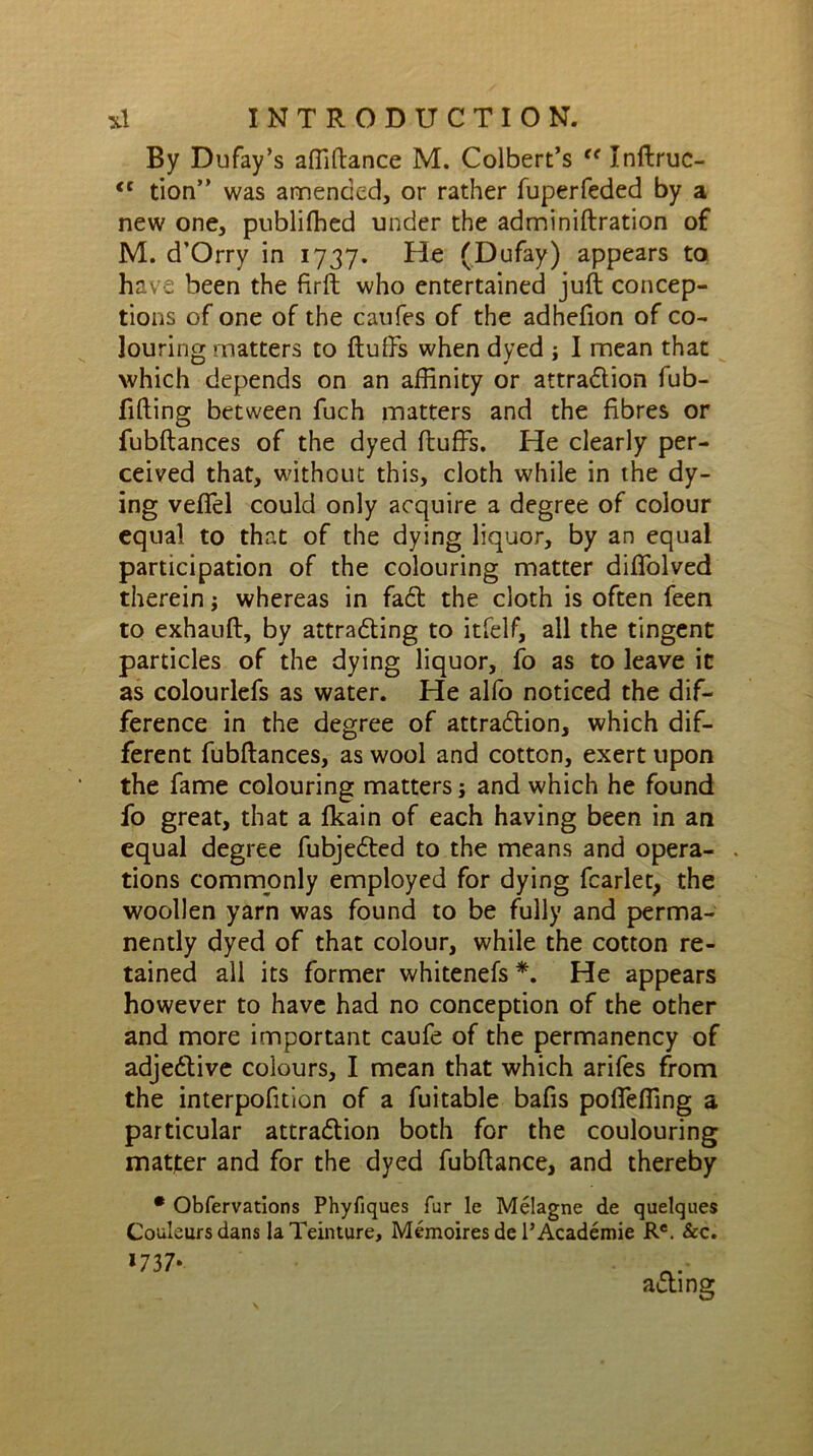 By Dufay’s affiffance M. Colbert’s <e Inftruc- <c tion” was amended, or rather fuperfeded by a new one, publifhed under the adminiftration of M. d’Orry in 1737. He (Dufay) appears to have been the firft who entertained juft concep- tions of one of the caufes of the adhefton of co- louring matters to fluffs when dyed ; I mean that which depends on an affinity or attraction fub- fifting between fuch matters and the fibres or fubftances of the dyed fluffs. He clearly per- ceived that, without this, cloth while in the dy- ing veflel could only acquire a degree of colour equal to that of the dying liquor, by an equal participation of the colouring matter difTolved therein; whereas in fa6t the cloth is often feen to exhauft, by attracting to itfelf, all the tingent particles of the dying liquor, fo as to leave it as colourlefs as water. He alfo noticed the dif- ference in the degree of attraction, which dif- ferent fubftances, as wool and cotton, exert upon the fame colouring matters; and which he found fo great, that a fkain of each having been in an equal degree fubjeCted to the means and opera- tions commonly employed for dying fcarlet, the woollen yarn was found to be fully and perma- nently dyed of that colour, while the cotton re- tained all its former whitenefs *. He appears however to have had no conception of the other and more important caufe of the permanency of adjeCtive colours, I mean that which arifes from the interpofition of a fuitable bafis poflefling a particular attraction both for the coulouring matter and for the dyed fubftance, and thereby * Obfervations Phyfiques fur le Melagne de quelques Couleursdans laTeinture, Memoires de PAcademie Re. &c. *737* adting