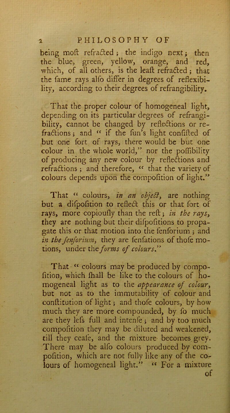 being mod refraCted ; the indigo next; then the blue, green, yellow, orange, and red, which, of all others, is the leaft refraCted; that the fame rays alfo differ in degrees of reflexibi- lity, according to their degrees of refrangibility. That the proper colour of homogeneal light, depending on its particular degrees of refrangi- bility, cannot be changed by reflections or re- fractions ; and <c if the fun’s light confifted of but one fort of rays, there would be but one colour in the whole world,” nor the poffibility of producing any new colour by reflections and refraCtions ; and therefore, “ that the variety of colours depends upon the compofition of light.” That “ colours, in an objeff, are nothing but a difpofition to reflect this or that fort of rays, more copioufly than the reft ; in the rays, they are nothing but their difpofitions to propa- gate this or that motion into the fenforium 3 and in the JenJorinm, they are fenfations of thofe mo- tions, under the forms of colours” That <c colours may be produced by compo- fition, which fhall be like to the colours of ho- mogeneal light as to the appearance of colour, but not as to the immutability of colour and conftitution of light; and thofe colours, by how much they are more compounded, by fo much are they lefs full and intenfe ; and by too much compofition they may be diluted and weakened, till they ceafe, and the mixture becomes grey. There may be alfo colours produced by com- pofition, which are not fully like any of the cor- lours of homogeneal light.” “ For a mixture