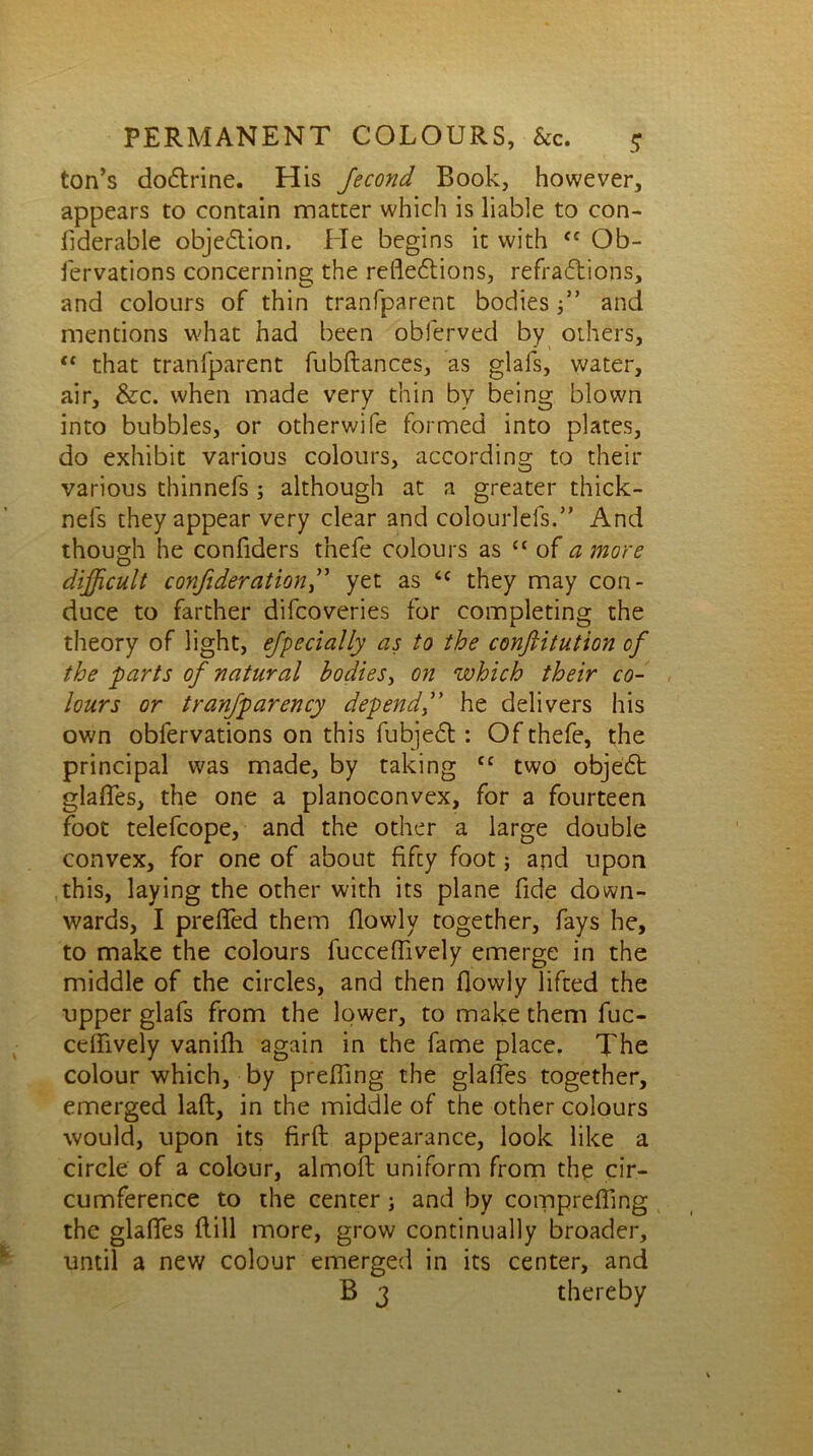 ton’s do&rine. His Jecond Book, however, appears to contain matter which is liable to con- fiderable objection. He begins it with <c Ob- fervations concerning the reflections, refractions, and colours of thin tranfparent bodies ” and mentions what had been obferved by others, “ that tranfparent fubftances, as glafs, water, air, &c. when made very thin by being blown into bubbles, or otherwife formed into plates, do exhibit various colours, according to their various thinnefs ; although at a greater thick- nefs they appear very clear and colourlefs.” And though he confiders tnefe colours as cc of a more difficult conjideration ,” yet as tc they may con- duce to farther difcoveries for completing the theory of light, ejpecially as to the cdnftitution of the parts of natural bodies, on which their co- lours or tranfparency dependf he delivers his own obfervations on this fubjeCt: Of thefe, the principal was made, by taking tc two objeCt glafles, the one a planoconvex, for a fourteen foot telefcope, and the other a large double convex, for one of about fifty foot; and upon this, laying the other with its plane fide down- wards, I preflfed them flowly together, fays he, to make the colours fucceflively emerge in the middle of the circles, and then flowly lifted the upper glafs from the lower, to make them fuc- cdfively vanifli again in the fame place. The colour which, by prefling the glafles together, emerged laft, in the middle of the other colours would, upon its firft appearance, look like a circle of a colour, almoft uniform from the cir- cumference to the center; and by cornprefling the glafles flill more, grow continually broader, until a new colour emerged in its center, and B 3 thereby