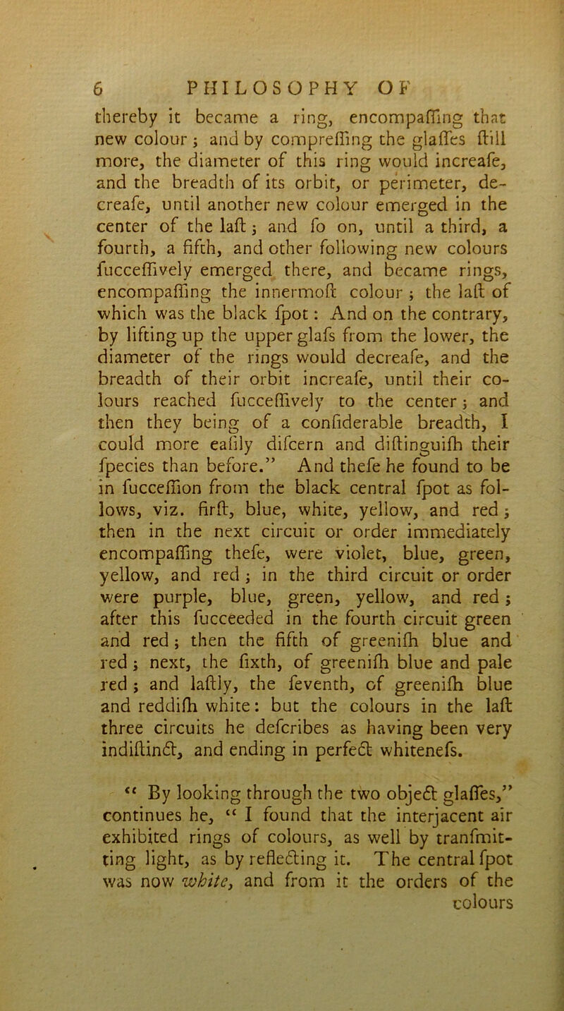 thereby it became a ring, encompaffing that new colour ; and by compreffing the glaffes dill more, the diameter of this ring would increafe, and the breadth of its orbit, or perimeter, de- creafe, until another new colour emerged in the center of the laft 5 and fo on, until a third, a fourth, a fifth, and other following new colours fucceffively emerged there, and became rings, encompaffing the innermoft colour ; the laft of which was the black fpot: And on the contrary, by lifting up the upper glafs from the lower, the diameter of the rings would decreafe, and the breadth of their orbit increafe, until their co- lours reached fucceffively to the center j and then they being of a confiderable breadth, I could more eafily difcern and diftinguifh their fpecies than before.” And thefe he found to be in fucceffion from the black central fpot as fol- lows, viz. firft, blue, white, yellow, and red; then in the next circuit or order immediately encompaffing thefe, were violet, blue, green, yellow, and red ; in the third circuit or order were purple, blue, green, yellow, and red; after this fucceeded in the fourth circuit green and red ; then the fifth of greenifh blue and red ; next, the fixth, of greenifh blue and pale red ; and laftly, the feventh, of greenifh blue and reddifh white: but the colours in the laft: three circuits he defcribes as having been very indiftin£t, and ending in perfect whitenefs. <c By looking through the two objeft glaffes,” continues he, “ I found that the interjacent air exhibited rings of colours, as well by tranfmit- ting light, as by reflefting it. The central fpot was now zvhite, and from it the orders of the colours