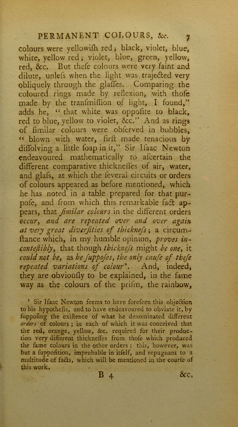 colours were yellowifh red; black, violet, blue, white, yellow red; violet, blue, green, yellow, red, &c. But thefe colours were very faint and dilute, unlefs when the light was traje&ed very obliquely through the glaffes. Comparing the coloured rings made by reflexion, with thofe made by the tranfmifiion of light, I found,” adds he, tf that white was oppofite to black, red to blue, yellow to violet, &c.” And as rings of fimilar colours were obferved in bubbles, <£ blown with water, firft made tenacious by dififolving a little foap in it,” Sir llaac Newton endeavoured mathematically to afcertain the different comparative thickneffes of air, water, and glafs, at which the feveral circuits or orders of colours appeared as before mentioned, which he has noted in a table prepared for that pur- pofe, and from which this remarkable fact ap- pears, that fimilar colours in the different orders occur, and are repeated over and over again at very great diverfities of thicknefs; a circum- ftance which, in my humble opinion, proves in- conteftibly, that though thicknefs might be one, it could not be, as he fuppofes, the only caufe of thefe repeated variations of colour\ And, indeed, they are obvioufly to be explained, in the fame way as the colours of the prifm, the rainbow, 1 Sir Ifaac Newton feems to have forefeen this objection to his hypothecs, and to have endeavoured to obviate it, by fuppofing the exiftence of what he denominated different orders of colours ; in each of which it was conceived that the red, orange, yellow, &c. required for their produc- tion very different thickneffes from thofe which produced the fame colours in the other orders : this, however, was but a fuppofition, improbable in itfelf, and repugnant to a multitude of facts, which will be mentioned in the courfe of this work. B 4 &c. i