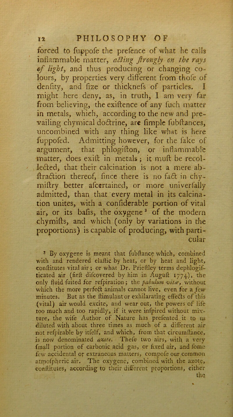 forced to fuppofe the prefence of what he calls inflammable matter, afting Jlrongly on the rays of light, and thus producing or changing co- lours, by properties very different from thofe of denfity, and fize or thicknefs of particles. I might here deny, as, in truth, I am very far from believing, the exiftence of any fuch matter in metals, which, according to the new and pre- vailing chymical do6trine, arc fimple fubftances, uncombined with any rhing like what is here fuppofed. Admitting however, for the fake of argument, that phlogifton, or inflammable matter, does exift in metals; it muft be recol- lected, that their calcination is not a mere ab- ftra6tion thereof, fince there is no fa£t in chy- miftry better afcertained, or more univerfally admitted, than that every metal in its calcina- tion unites, with a confiderable portion of vital air, or its bafis, the oxygene 3 of the modern chymifts, and which (only by variations in the proportions) is capable of producing, with parti- cular 3 By oxygene is meant that fubftance which, combined with and rendered elaftic by heat, or by heat and light, conftitutes vital air ; or what Dr. Prieftley terms dephlogif- ticated air (firft difcovered by him in Auguft 1774), the only fluid Anted for refpiration ; the pabulum --vita, without which the more perfect animals cannot live, even for a few minutes. But as the ftimulantor exhilarating effedts of this (vital) air would excite, and wear out, the powers of life too much and too rapidly, if it were infpired without mix- ture, the wife Author of Nature has prefented it to us diluted with about three times as much of a different air not refpirable by itfelf, and which, from that cireumftance, is now denominated azote, Thefe two airs,, with a very fmall portion of carbonic acid gas, or Axed air, and fome few accidental or extraneous matters, compofe our common atmospheric air. The oxygene, combined with the azote, conftitutes, according to their different proportions, either the