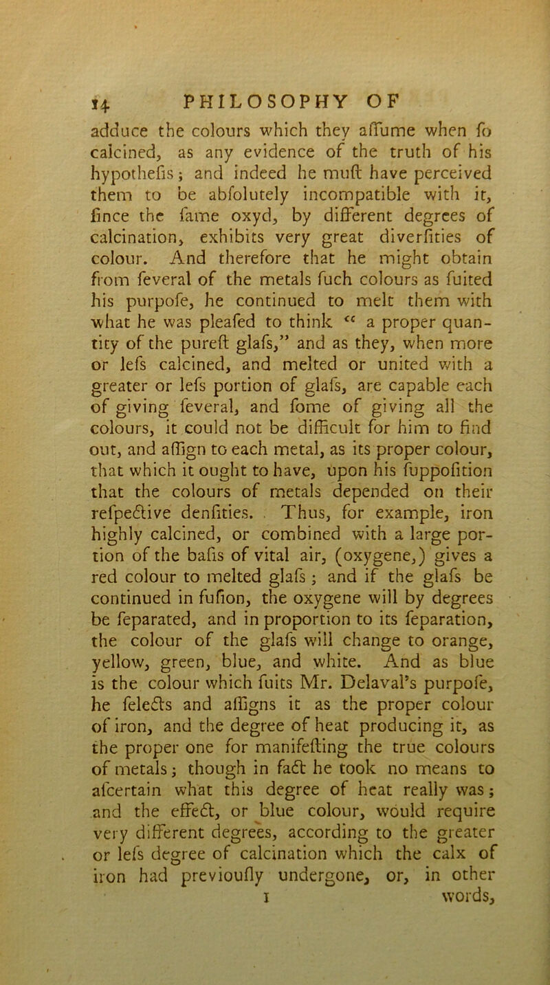 adduce the colours which they aiTume when fo calcined, as any evidence of the truth of his hypothecs; and indeed he mud have perceived them to be abfolutely incompatible with it, fmce the fame oxyd, by different degrees of calcination, exhibits very great diverfities of colour. And therefore that he might obtain from feveral of the metals fuch colours as fuited his purpofe, he continued to melt them with what he was pleafed to think <c a proper quan- tity of the pureft glafs,” and as they, when more or lefs calcined, and melted or united with a greater or lefs portion of glafs, are capable each of giving feveral, and fome of giving all the colours, it could not be difficult for him to find out, and affign tG each metal, as its proper colour, that which it ought to have, upon his fuppofition that the colours of metals depended on their refpedtive denfities. . Thus, for example, iron highly calcined, or combined with a large por- tion of the bafis of vital air, (oxygene,) gives a red colour to melted glafs; and if the glafs be continued in fufion, the oxygene will by degrees be feparated, and in proportion to its feparation, the colour of the glafs will change to orange, yellow, green, blue, and white. And as blue is the colour which fuits Mr. DelavaPs purpofe, he feledts and affigns it as the proper colour of iron, and the degree of heat producing it, as the proper one for manifefting the true colours of metals; though in fadt he took no means to afcertain what this degree of heat really was; and the effedt, or blue colour, would require very different degrees, according to the greater or lefs degree of calcination which the calx of iron had previoufly undergone, or, in other i words.