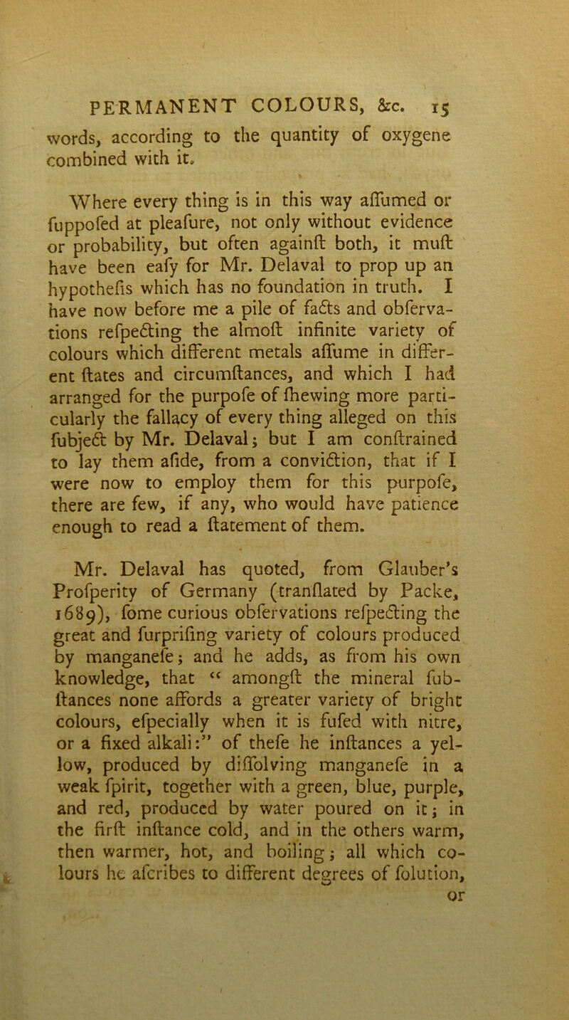 words, according to the quantity of oxygene combined with it. Where every thing is in this way affumed or fuppofed at pleafure, not only without evidence or probability, but often againd both, it mud have been eafy for Mr. Delaval to prop up an hypothefis which has no foundation in truth. I have now before me a pile of fafts and obferva- tions refpe£ting the almoft infinite variety of colours which different metals affume in differ- ent dates and circumdances, and which I had arranged for the purpofe of fhewing more parti- cularly the fallacy of every thing alleged on this fubjeft by Mr. Delaval; but I am condrained to lay them afide, from a convi6tion, that if I were now to employ them for this purpofe, there are few, if any, who would have patience enough to read a datement of them. Mr. Delaval has quoted, from Glauber’s Profperity of Germany (tranfiated by Packe, 1689), fome curious obfervations refpetding the great and furprifing variety of colours produced by manganefe; and he adds, as from his own knowledge, that <f amongd the mineral fub- dances none affords a greater variety of bright colours, efpecially when it is fufed with nitre, or a fixed alkali:” of thefe he indances a yel- low, produced by diffolving manganefe in a weak fpirit, together with a green, blue, purple, and red, produced by water poured on it; in the fird indance cold, and in the others warm, then warmer, hot, and boiling; all which co- lours he afcribes to different degrees of folution, or