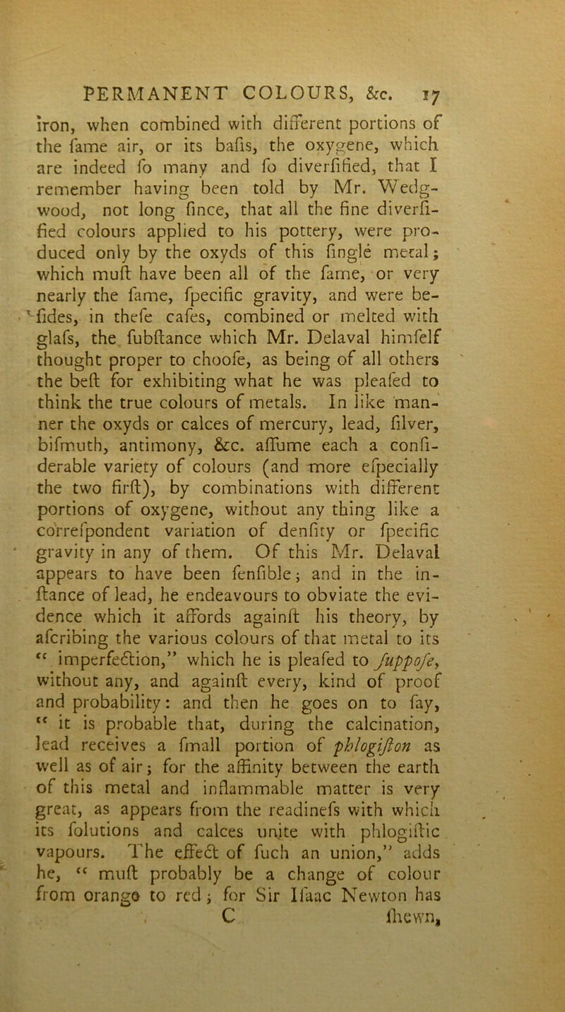 iron, when combined with different portions of the fame air, or its bafis, the oxygene, which are indeed fo many and fo diverfified, that I remember having been told by Mr. Wedg- wood, not long fince, that all the fine diverfi- fied colours applied to his pottery, were pro- duced only by the oxyds of this Angle metal; which muff: have been all of the fame, or very nearly the fame, fpecific gravity, and were be- '■fides, in thefe cafes, combined or melted with glafs, the fubftance which Mr. Delaval himlelf thought proper to choofe, as being of all others the belt for exhibiting what he was pleafed to think the true colours of metals. In like man- ner the oxyds or calces of mercury, lead, filver, bifmuth, antimony, &c. affume each a confi- derable variety of colours (and more efpecially the two firft), by combinations with different portions of oxygene, without any thing like a co'rrefpondent variation of denfity or fpecific gravity in any of them. Of this Mr. Delaval appears to have been fenfible; and in the in- ftance of lead, he endeavours to obviate the evi- dence which it affords againil his theory, by aferibing the various colours of that metal to its (c imperfection,” which he is pleafed to Juppofe, without any, and againft every, kind of proof and probability: and then he goes on to fay, tc it is probable that, during the calcination, lead receives a fmall portion of pblogiflon as well as of air; for the affinity between the earth of this metal and inflammable matter is very great, as appears from the readinefs with which its folutions and calces unite with phlogiflic vapours. The effect of fuch an union,” adds he, “ muft probably be a change of colour from orango to red; for Sir Ilaac Newton has C lhewn.