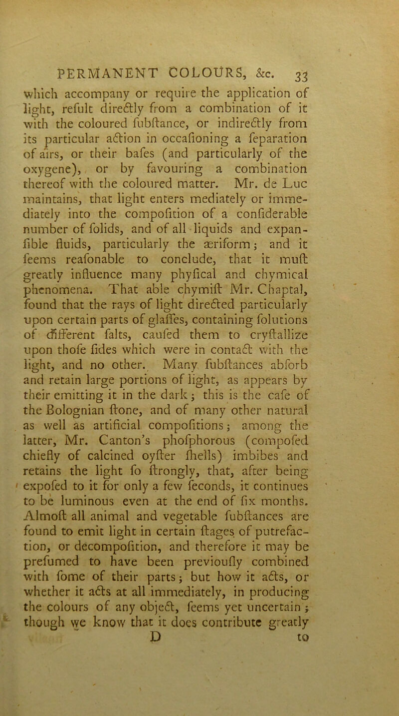 which accompany or require the application of light, refult direftly from a combination of it with the coloured fubftance, or indiredtly from its particular aftion in occafioning a feparation of airs, or their bafes (and particularly of the oxygene), or by favouring a combination thereof with the coloured matter. Mr. de Luc maintains, that light enters mediately or imme- diately into the compolition of a conliderable number of folids, and of all liquids and expan- fible fluids, particularly the aeriform; and it feems reafonable to conclude, that it muft greatly influence many phyfical and chymical phenomena. That able chymift Mr. Chaptal, found that the rays of light directed particularly upon certain parts of glaffes, containing folutions of different falts, caufed them to cryftallize upon thole Tides which were in contact with the light, and no other. Many fubffances abforb and retain large portions of light, as appears by their emitting it in the dark j this is the cafe of the Bolognian ffone, and of many other natural as well as artificial compofitions; among the latter, Mr. Canton’s phofphorous (compofed chiefly of calcined oyfler fhells) imbibes and retains the light fo ffrongly, that, after being ' expofed to it for only a few feconds, it continues to be luminous even at the end of fix months. Almofl all animal and vegetable fubftances are found to emit light in certain flages of putrefac- tion, or decompofition, and therefore it may be prefumed to have been previoufly combined with fome of their parts; but how it a£ts, or whether it adfs at all immediately, in producing the colours of any obje<5t, feems yet uncertain ; though we know that it does contribute greatly D to