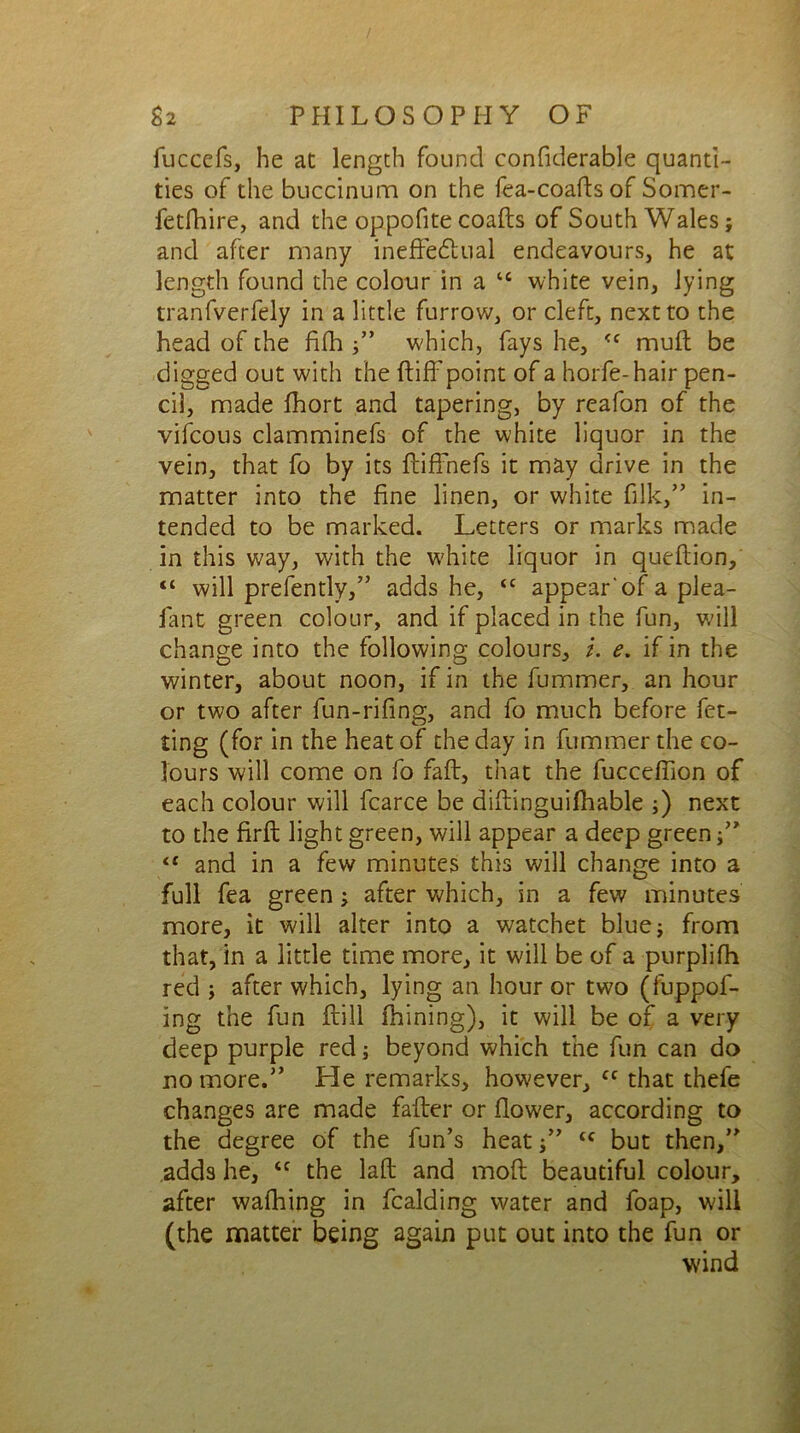 fuccefs, he at length found confiderable quanti- ties of the buccinum on the fea-coafts of Somer- fetfhire, and the oppofite coafts of South Wales; and after many ineffectual endeavours, he at length found the colour in a “ white vein, lying tranfverfely in a little furrow, or cleft, next to the head of the fifh ;” which, fays he, <c mud be digged out with the ftiff point of a horfe-hair pen- cil, made fhort and tapering, by reafon of the vifcous clamminefs of the white liquor in the vein, that fo by its ffiffnefs it may drive in the matter into the fine linen, or white filk,” in- tended to be marked. Letters or marks made in this way, with the white liquor in queftion, “ will prefently,” adds he, cc appear'of a plea- fant green colour, and if placed in the fun, will change into the following colours, /. e. if in the winter, about noon, if in the fummer, an hour or two after fun-rifing, and fo much before fet- ting (for in the heat of the day in fummer the co- lours will come on fo faff, that the fucceffion of each colour will fcarce be diftinguilhable ;) next to the firfi; light green, will appear a deep green ;” “ and in a few minutes this will change into a full fea green ; after which, in a few minutes more, it will alter into a watchet blue; from that, in a little time more, it will be of a purplifh red ; after which, lying an hour or two (fuppof- ing the fun ftill ihining), it will be of a very deep purple red; beyond which the fun can do no more.” He remarks, however, cc that thefe changes are made fafter or flower, according to the degree of the fun’s heattc but then,” adds he, <c the laft and mod beautiful colour, after wafhing in fcalding water and foap, will (the matter being again put out into the fun or wind