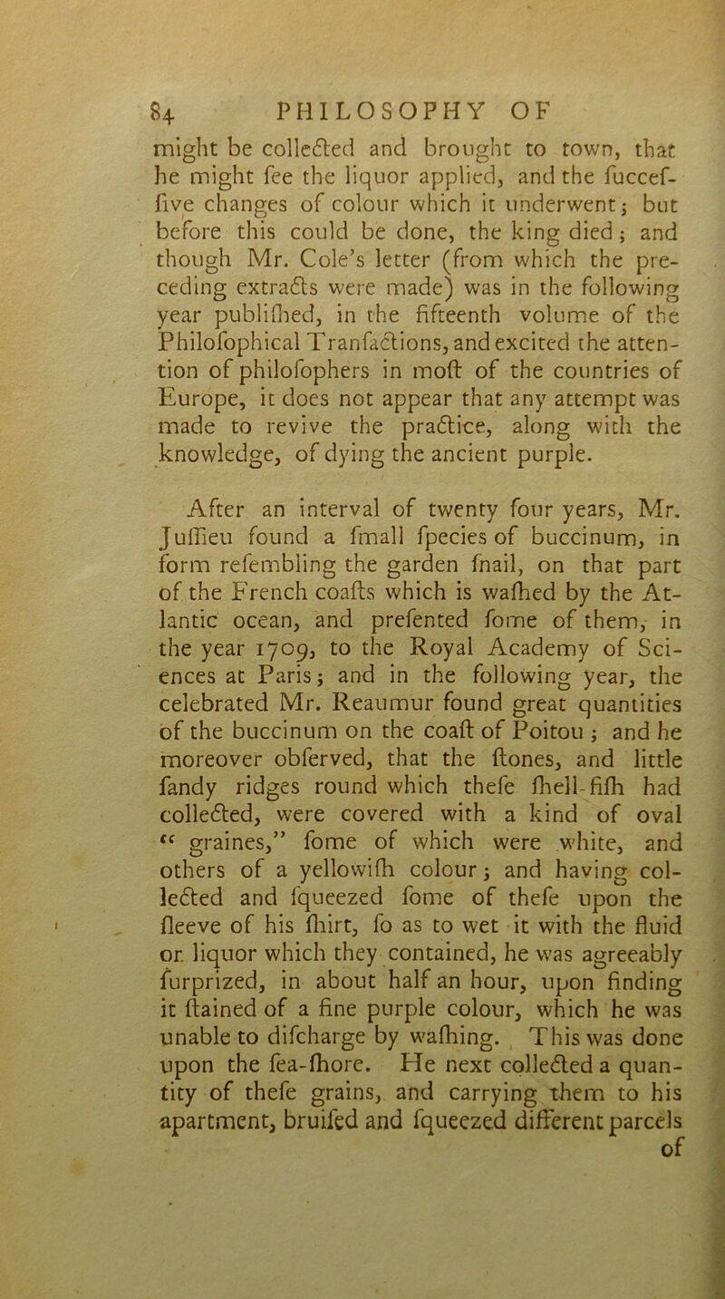 might be collected and brought to town, that he might fee the liquor applied, and the fuccef- five changes of colour which it underwent ; but before this could be done, the king died ; and though Mr. Cole’s letter (from which the pre- ceding extracts were made) was in the following year publifbed, in the fifteenth volume of the Philofophical Transactions, and excited the atten- tion of philofophers in mod of the countries of Europe, it does not appear that any attempt was made to revive the praCtice, along with the knowledge, of dying the ancient purple. After an interval of twenty four years, Mr. Juflieu found a Small fpecies of buccinum, in form refembling the garden fnail, on that part of the French coafts which is walked by the At- lantic ocean, and prefented fome of them, in the year 1709, to the Royal Academy of Sci- ences at Paris; and in the following year, the celebrated Mr. Reaumur found great quantities of the buccinum on the coaft of Poitou ; and he moreover obferved, that the Hones, and little fandy ridges round which thefe fhell-fifh had collected, were covered with a kind of oval ff graines,” fome of which were white, and others of a yellowifh colour; and having col- lected and fqueezed fome of thefe upon the fleeve of his fhirt, fo as to wet it with the fluid or. liquor which they contained, he was agreeably Surprized, in about half an hour, upon finding it ftained of a fine purple colour, which he was unable to difeharge by walking. This was done upon the fea-lkore. He next collected a quan- tity of thefe grains, and carrying them to his apartment, bruiied and fqueezed different parcels