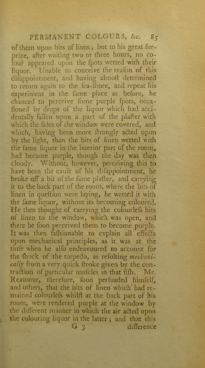 of them upon bits of linen ; but to his great fur- prize, after waiting two or three hours, no co- lour appeared upon the fpots wetted with their liquor. Unable to conceive the reafon of this disappointment, and having almoft determined to return again to the fea-fhore, and repeat his experiment in the fame place as before, he chanced to perceive fome purple fpots, occa- fioned by drops of the liquor which had acci- dentally fallen upon a part of the plafter with which the fides of the window were covered, and which, having been more ftrongly aCted upon by the light, than the bits of linen wetted with the fame liquor in the interior part of the room, had become purple, though the day was then cloudy. Without, however, perceiving this to have been the caufe of his difappointment, he broke off a bit of the fame plafter, and carrying it to the back part of the room, where the bits of linen in queftion were laying, he wetted it with the fame liquor, without its becoming coloured. He then thought of carrying the coiourlefs bits of linen to the window, which was open, and there he foon perceived them to become purple. It was then fafhionable to explain all effects upon mechanical principles, as it was at the time when he alfo endeavoured to account for the -(hock of the torpedo, as refulting mechani- cally from a very quick ftroke given by the con- traction of particular mufcles in that fifh. Mr. Reaumur, therefore, foon perfuaded himfelf, and others, that the bits of linen which had re- mained coiourlefs whilft at the back part of his room, were rendered purple at the window by the different manner in which the air aCted upon the colouring liquor in the latter and that this G 3 difference