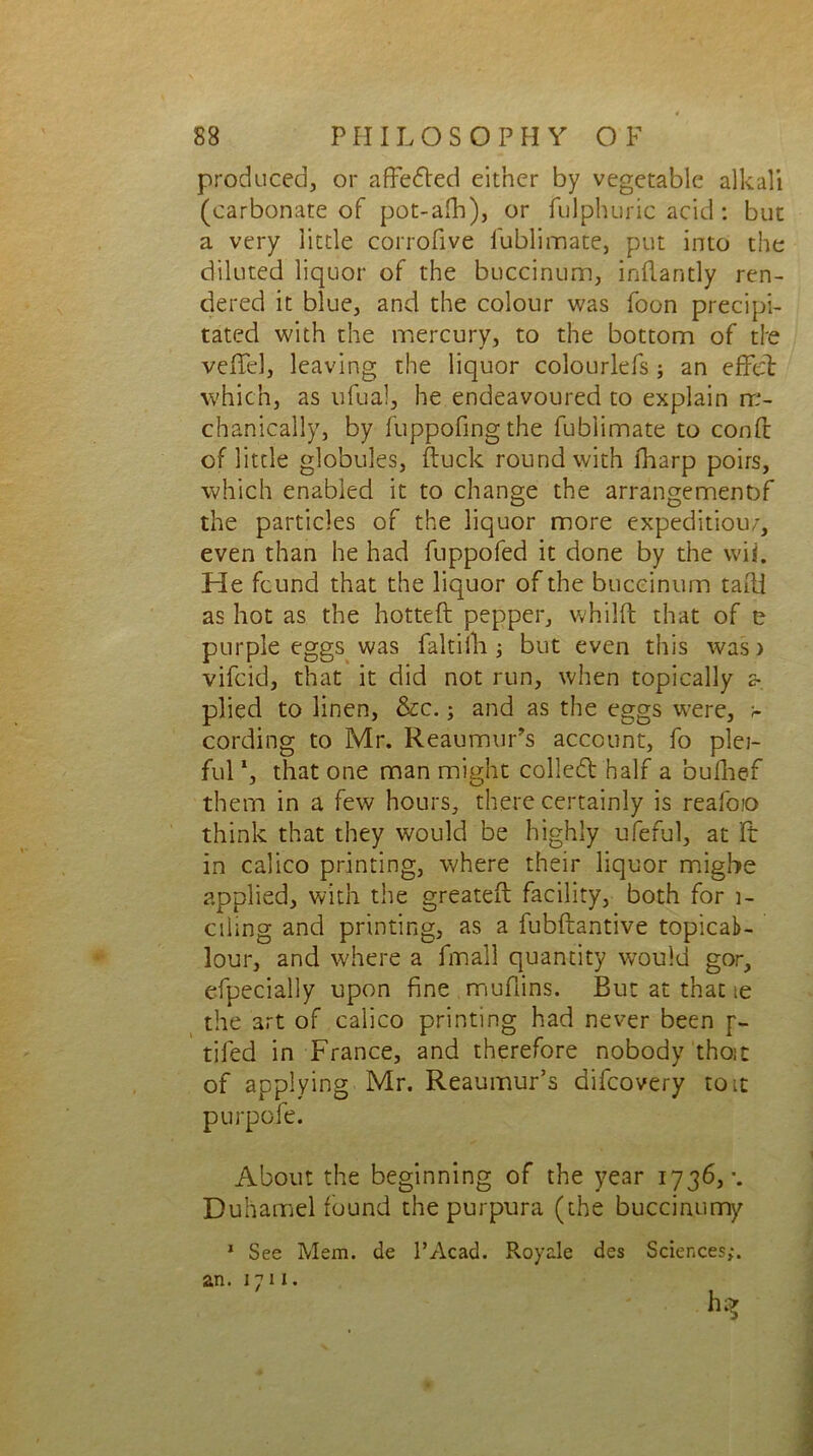 produced, or affeded either by vegetable alkali (carbonate of pot-alb), or fulphuric acid: but a very little corrofive fublimate, put into the diluted liquor of the buccinum, inflantly ren- dered it blue, and the colour was foon precipi- tated with the mercury, to the bottom of tie veffel, leaving the liquor colourlefs; an effel which, as ufual, he endeavoured to explain rr- chanically, by fuppofingthe fublimate to conft of little globules, duck round with lharp poirs, which enabled it to change the arrangemenbf the particles of the liquor more expeditious, even than he had fuppofed it done by the wii. He fcund that the liquor of the buccinum tadi as hot as the hotted pepper, whild that of e purple eggs was faltiib ; but even this was) vifcid, that it did not run, when topically a plied to linen, &c.; and as the eggs were, cording to Mr. Reaumur’s account, fo plei- ful1, that one man might colled half a bufhef them in a few hours, there certainly is reafoio think that they would be highly ufeful, at ft in calico printing, where their liquor migbe applied, with the greated facility, both for 1- ciimg and printing, as a fubftantive topicab- lour, and where a final! quantity would gor, efpecially upon fine mudins. But at that te the art of calico printing had never been p- tifed in France, and therefore nobody those of applying Mr. Reaumur’s aifeovery to it purpoie. About the beginning of the year 1736, •. Duhamel found the purpura (the buccinumy 1 See Mem. de l’Acad. Royale des Sciences;.