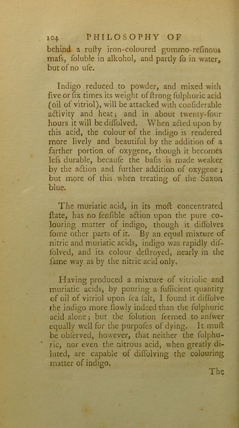 behind a nifty iron-coloured gummo-refinous mafs, foluble in alkohol, and partly fo in water, but of no ufe. Indigo reduced to powder, and mixed with five or fix times its weight of ftrong fulphuric acid (oil of vitriol), will be attacked with confiderable activity and heat; and in about twenty-four hours it will be dififolved. When added upon by this acid, the colour of the indigo is rendered more lively and beautiful by the addition of a farther portion of oxygene, though it becomes lefs durable, becaufe the bafis is made weaker by the adtion and further addition of oxygene ; but more of this when treating of the Saxon blue. The muriatic acid, in its moil concentrated ftate, has no fenfible adtion upon the pure co- louring matter of indigo, though it diftblves fome other parts of it. By an equal mixture of nitric and muriatic acids, indigo was rapidly dif- folved, and its colour deftroyed, nearly in the fame way as by the nitric acid only, Having produced a mixture of vitriolic and muriatic acids, by pouring a fufficient quantity of oil of vitriol upon fea fait, I found it diflolve the indigo more (lowly indeed than the fulphuric acid alone; but the folution feemed to anfwer equally well for the purpofes of dying. It mud be obferved, however, that neither the fulphu- ric, nor even the nitrous acid, when greatly di- luted, are capable of diffolving the colouring matter of indigo.