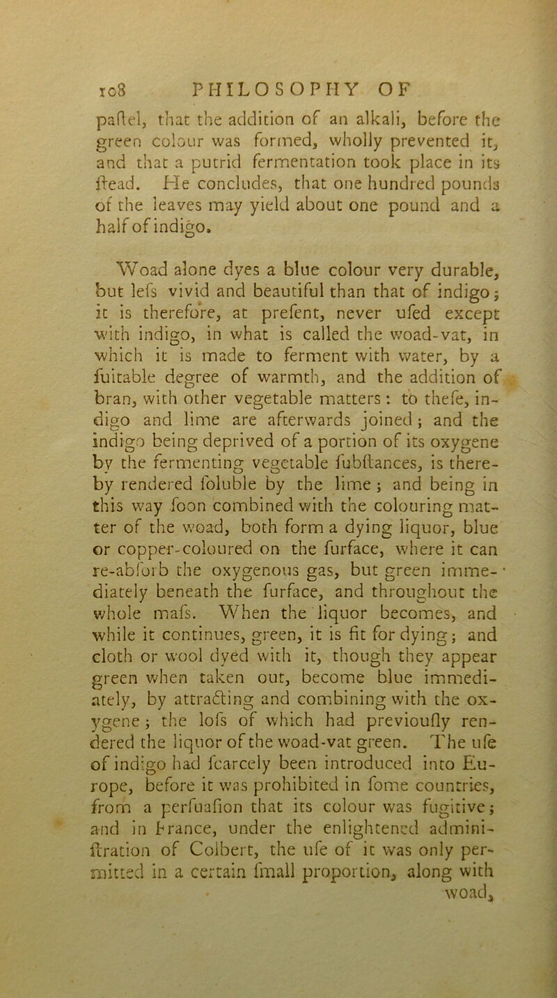 paflel, that the addition of an alkali, before the green colour was formed, wholly prevented it, and that a putrid fermentation took place in its {lead. He concludes, that one hundred pounds of the leaves may yield about one pound and a half of indigo, Woad alone dyes a blue colour very durable, but lefs vivid and beautiful than that of indigo; it is therefore, at prefent, never ufed except with indigo, in what is called the woad-vat, in which it is made to ferment with water, by a fuitable degree of warmth, and the addition of bran, with other vegetable matters: to thefe, in- digo and lime are afterwards joined ; and the indigo being deprived of a portion of its oxygene by the fermenting vegetable fubftance's, is there- by rendered foluble by the lime ; and being in this way foon combined with the colouring mat- ter of the woad, both form a dying liquor, blue or copper-coloured on the furface, where it can re-abforb the oxygenous gas, but green irnme-’ diately beneath the furface, and throughout the whole mafs. When the liquor becomes, and while it continues, green, it is fit for dying; and cloth or wool dyed with it, though they appear green when taken out, become blue immedi- ately, by attracting and combining with the ox- ygene ; the lofs of which had previoufly ren- dered the liquor of the woad-vat green. The ufe of indigo had fcarcely been, introduced into Eu- rope, before it was prohibited in fome countries, from a perfuafion that its colour was fugitive; and in branee, under the enlightened admini- ilration of Colbert, the ufe of it was only per- mitted in a certain fmall proportion, along with woad.