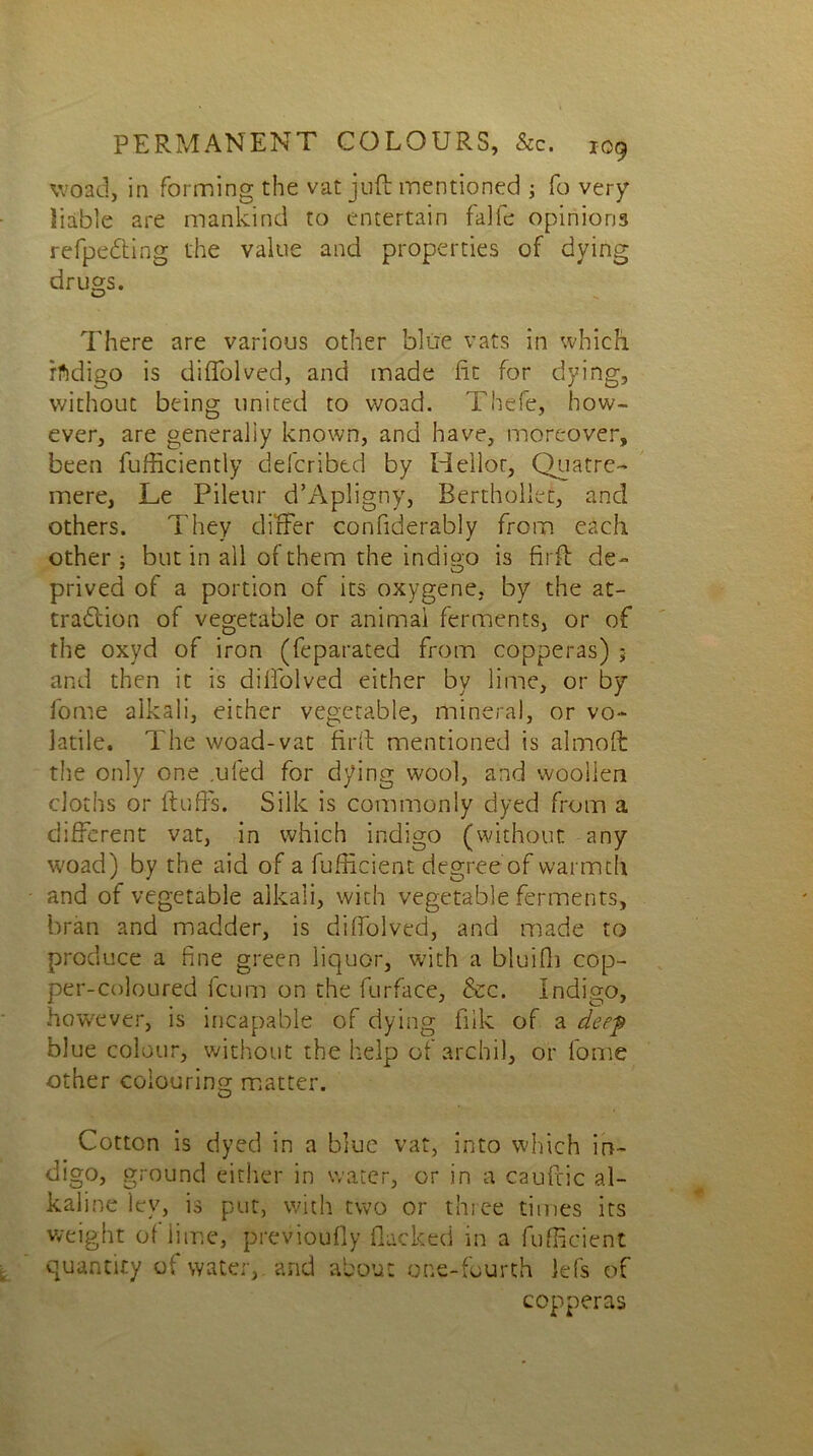 woad, in forming the vat juft mentioned ; fo very liable are mankind to entertain falfe opinions refpedting the value and properties of dying drugs. There are various other blue vats in which rfidigo is diflolved, and made lit for dying, without being united to woad. Thefe, how- ever, are generally known, and have, moreover, been fufficiently defcribtd by Heilor, Quatre- mere, Le Pileur d’Apligny, Berthollet, and others. They differ confiderably from each other; but in all of them the indigo is firft de- prived of a portion of its oxygene, by the at- traction of vegetable or animal ferments, or of the oxyd of iron (feparated from copperas) ; and then it is diffolved either by lime, or by fome alkali, either vegetable, mineral, or vo- latile. The woad-vat firft mentioned is almoft the only one .ufed for dying wool, and woollen cloths or fluffs. Silk is commonly dyed from a different vat, in which indigo (without any woad) by the aid of a fufficient degree of warmth and of vegetable alkali, with vegetable ferments, bran and madder, is diffolved, and made to produce a fine green liquor, with a bluifh cop- per-coloured leum on the furface, &c. Indigo, however, is incapable of dying fiik of a deep blue colour, without the help of archil, or fome other colouring matter. Cotton is dyed in a blue vat, into which in- digo, ground either in water, or in a cauftic al- kaline ley, is put, with two or three times its weight of lime, previoufly flacked in a fufficient quantity of water, and about one-fourth lefs of copperas