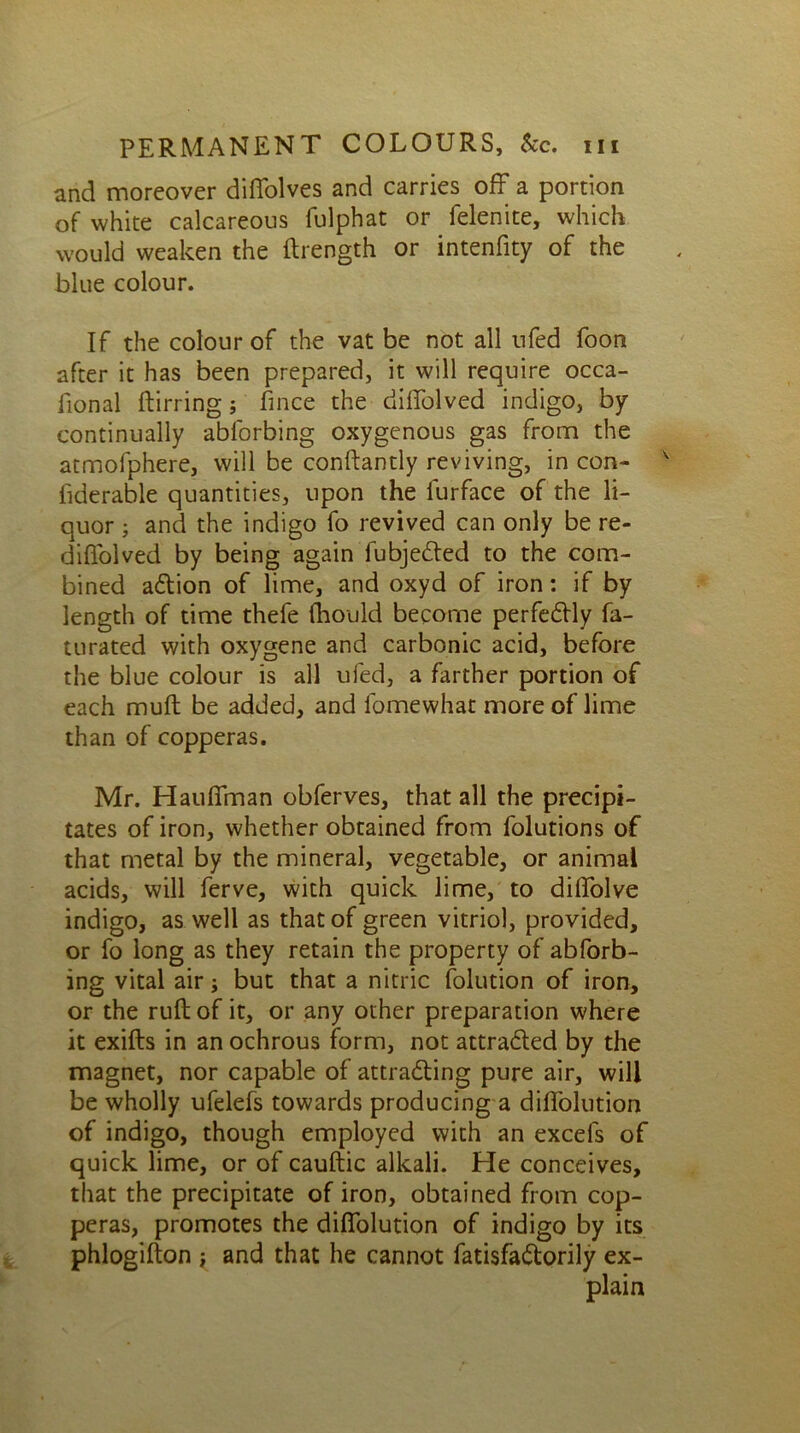 and moreover diffolves and carries off a portion of white calcareous fulphat or felenite, which would weaken the ftrength or intenfity of the blue colour. If the colour of the vat be not all ufed foon after it has been prepared, it will require occa- fional ftirring; fince the diffolved indigo, by continually abforbing oxygenous gas from the atmofphere, will be conftantly reviving, in con- v fiderable quantities, upon the lurface of the li- quor ; and the indigo fo revived can only be re- diffolved by being again fubjedted to the com- bined aCtion of lime, and oxyd of iron: if by length of time thefe fhould become perfectly fa- turated with oxygene and carbonic acid, before the blue colour is all ufed, a farther portion of each muft be added, and fomewhat more of lime than of copperas. Mr. Hauffman obferves, that all the precipi- tates of iron, whether obtained from folutions of that metal by the mineral, vegetable, or animal acids, will ferve, with quick lime, to diffolve indigo, as well as that of green vitriol, provided, or fo long as they retain the property of abforb- ing vital air; but that a nitric folution of iron, or the ruft of it, or any other preparation where it exifts in an ochrous form, not attracted by the magnet, nor capable of attracting pure air, will be wholly ufelefs towards producing a diffolution of indigo, though employed with an excels of quick lime, or of cauftic alkali. He conceives, that the precipitate of iron, obtained from cop- peras, promotes the diffolution of indigo by its phlogifton ; and that he cannot fatisfaCtorily ex- plain