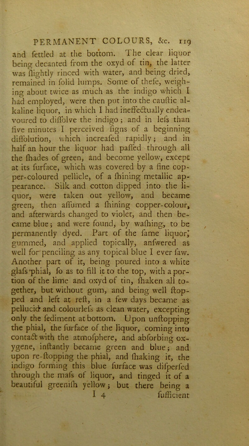 and fettled at the bottom. The clear liquor being decanted from the oxyd of tin, the latter was Rightly rinced with water, and being dried, remained in folid lumps. Some of thefe, weigh- ing about twice as much as the indigo which I had employed, were then put into the cauftic al- kaline liquor, in which I had ineffedtually endea- voured to diflolve the indigo; and in lefs than live minutes I perceived figns of a beginning diffolution, which increafed rapidly; and in half an hour the liquor had pafied through all the fhades of green, and become yellow, except at its furface, which was covered by a fine cop- per-coloured pellicle, of a fhining metallic ap- pearance. Silk and cotton dipped into the li- quor, were taken out yellow, and became green, then afiumed a finning copper-colour, and afterwards changed to violet, and then be- came blue; and were found, by walking, to be permanently dyed. Part of the fame liquorj gummed, and applied topically, anfwered as well for penciling as any topical blue I ever faw. Another part of it, being poured into a white glafs'phial, fo as to fill it to the top, with a por- tion of the lime and oxyd of tin, fhaken all to- gether, but without gum, and being well flop- ped and left at reft, in a few days became as pellucid and colourlefs as clean water, excepting only the fediment at bottom. Upon unftopping the phial, the furface of the liquor, coming into contact with the atmofphere, and abforbing ox- ygene, inflantly became green and blue; and upon re-ftopping the phial, and fhaking it, the indigo forming this blue furface was difperfed through the mafs of liquor, and tinged it of a beautiful greenifh yellow j but there being a I 4 fufficient