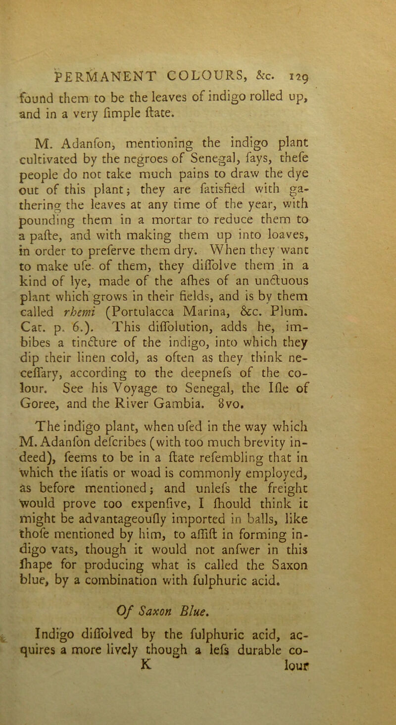 found them to be the leaves of indigo rolled up, and in a very fimple Rate. M. Adanfon, mentioning the indigo plant cultivated by the negroes of Senegal, fays, thefe people do not take much pains to draw the dye out of this plant j they are fatisfied with ga- thering the leaves at any time of the year, with pounding them in a mortar to reduce them to a paRe, and with making them up into loaves, in order to preferve them dry. When they want to make ufe- of them, they diflolve them in a kind of lye, made of the afhes of an uncluous plant which grows in their fields, and is by them called rhemi (Portulacca Marina, &c. Plum. Cat. p. 6.). This diffolution, adds he, im- bibes a tincture of the indigo, into which they dip their linen cold, as often as they think ne- ceffary, according to the deepnefs of the co- lour. See his Voyage to Senegal, the Ifle of Goree, and the River Gambia. Bvo. The indigo plant, whenufed in the way which M. Adanfon defcribes (with too much brevity in- deed), feems to be in a Rate refembling that in which the ifatis or woad is commonly employed, as before mentioned j and unlefs the freight would prove too expenfive, I fliould think it might be advantageoufly imported in balls, like thofe mentioned by him, to afliR in forming in- digo vats, though it would not anfwer in this fhape for producing what is called the Saxon blue, by a combination with fulphuric acid. Of Saxon Blue. Indigo difiolved by the fulphuric acid, ac- quires a more lively though a iefs durable co- K lour