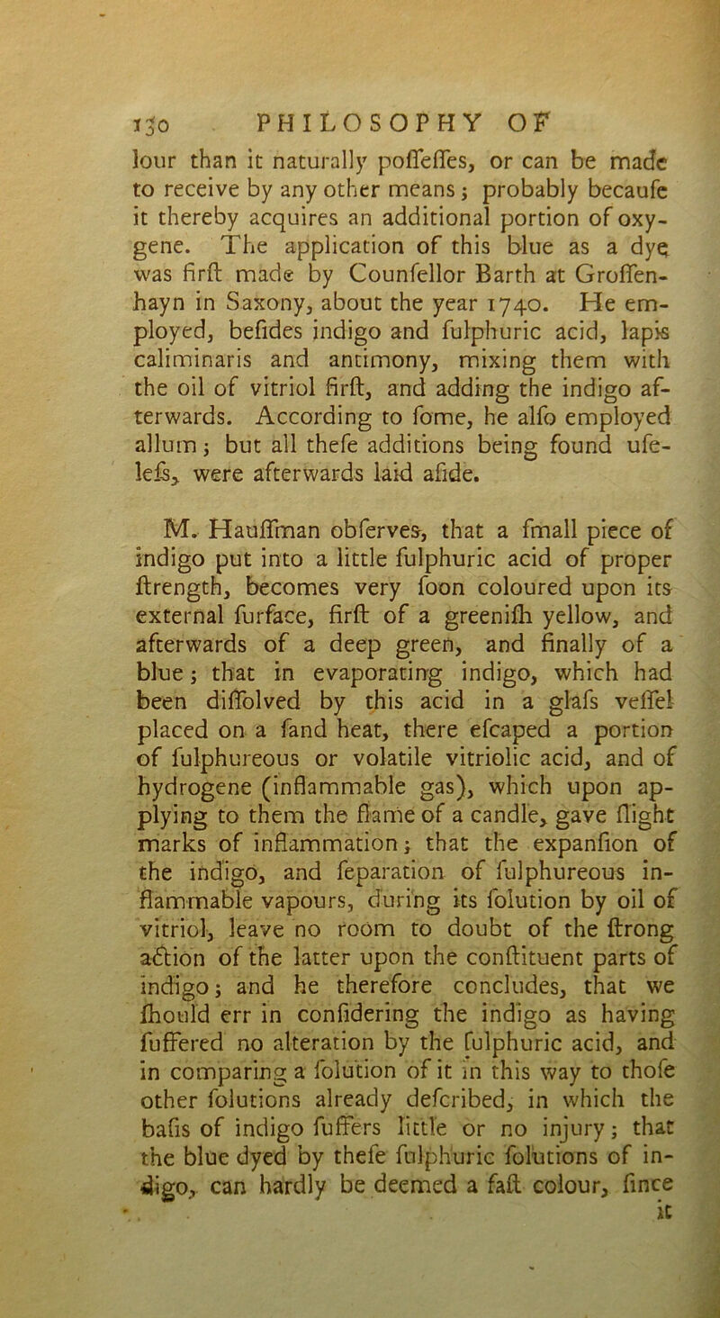 lour than it naturally pofiefles, or can be made to receive by any other means; probably becaufe it thereby acquires an additional portion of oxy- gene. The application of this blue as a dyo was firft made by Counfellor Barth at Groffen- hayn in Saxony, about the year 1740. He em- ployed, befides indigo and fulphuric acid, lapis caliminaris and antimony, mixing them with the oil of vitriol firft, and adding the indigo af- terwards. According to forne, he alfo employed allum; but all thefe additions being found ufe- leftj were afterwards laid afide. M. Hauflman obferves, that a fmall piece of indigo put into a little fulphuric acid of proper ftrength, becomes very foon coloured upon its external furface, firft of a greenifh yellow, and afterwards of a deep green, and finally of a blue; that in evaporating indigo, which had been diffolved by this acid in a glafs vefte! placed on a fand heat, there efcaped a portion of fulphureous or volatile vitriolic acid, and of hydrogene (inflammable gas), which upon ap- plying to them the flame of a candle, gave flight marks of inflammation; that the expanfion of the indigo, and feparation of fulphureous in- flammable vapours, during its folution by oil of vitriol, leave no room to doubt of the ftrong aft ion of the latter upon the conftituent parts of indigo; and he therefore concludes, that we fhould err in confidering the indigo as having fuffered no alteration by the fulphuric acid, and in comparing a folution of it in this way to thofe other folutions already deferibed, in which the bafis of indigo fuffers little or no injury; that the blue dyed by thefe fulphuric folutions of in- digo, can hardly be deemed a faft colour, fince