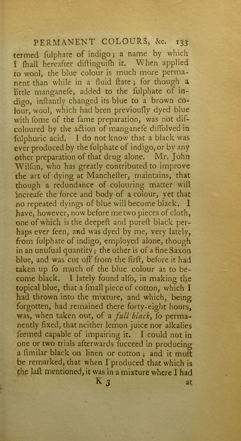 termed fulphate of indigo; a name by which I fhall hereafter diftinguifh it. When applied to wool, the blue colour is much more perma- nent than while in a fluid Rate ; for though a little manganefe, added to the fulphate of in- digo, inftantly changed its blue to a brown co- lour, w'ool, which had been previoufly dyed blue with fome of the fame preparation, was not dif- coloured by the adtion of manganefe diflfolved in fulphuric acid. I do not know that a black was ever produced by the fulphate of indigo, or bv any other preparation of that drug alone, Mr, John Wilfon, who has greatly contributed to improve the art of dying at Manchelfer, maintains, that though a redundance of colouring matter will jncreafe the force and body of a colour, yet that no repeated dyings of blue will become black. I have, however, now before me two pieces of cloth, one of which is the deepefl: and purefl black per- haps ever feen, and was dyed by me, very lately, from fulphate of indigo, employed alone, though in an unufual quantity; the other is of a fine Saxon blue, and was cut off from the firfi, before it had taken up fo much of the blue colour as to be- come black. I lately found alfo, in making the topical blue, that a fmall piece of cotton, which I had thrown into the mixture, and which, being forgotten, had remained there forty-eight hours, was, when taken out, of a full blacky fo perma- nently fixed, that neither lemon juice nor alkalies feemed capable of impairing it. I could not in one or two trials afterwards fucceed in producing a fimilar black on linen or cotton ; and it muff be remarked, that when Lproduced that which is the laft mentioned, it was in a mixture where I had K 3 at