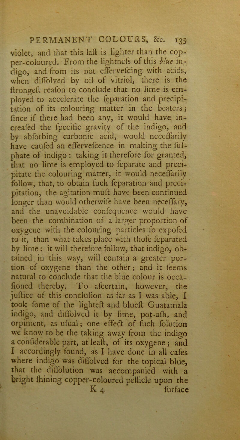 violet, and that this laft is lighter than the cop- per-coloured. From the lightnefs of this blue in- digo, and from its not effervefcing with acids, when diffolved by oil of vitriol, there is the ftronged reafon to conclude that no lime is em- ployed to accelerate the feparation and precipi- tation of its colouring matter in the beaters; fince if there had been any, it would have in- creafed the fpecific gravity of the indigo, and by abforbing carbonic acid, would necelTarily have caufed an effervefcence in making the ful- phate of indigo : taking it therefore for granted, that no lime is employed to feparate and preci- pitate the colouring matter, it would necelTarily follow, that, to obtain fuch feparation and preci- pitation, the agitation mult have been continued longer than would otherwife have been necelTary, and the unavoidable confequence would have been the combination of a larger proportion of oxygene with the colouring particles fo expofed to it, than what takes place with thofe feparated by lime : it will therefore follow, that indigo, ob- tained in this way, will contain a greater por- tion of oxygene than the other; and it Teems natural to conclude that the blue colour is occa- fioned thereby. To afcertain, however, the judice of this conclufion as far as I was able, I took Tome of the lighted and blued Guatamala indigo, and diflfolved it by lime, pot-afh, and orpiment, as ufual; one effect of fuch folution we know to be the taking away from the indigo a confiderable part, at lead, of its oxygene ; and I accordingly found, as I have done in all cafes where indigo was difTolved for the topical blue, that the dilTolution was accompanied with a bright fhining copper-coloured pellicle upon the K 4 fur face