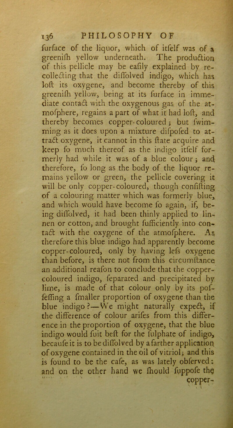 furface of the liquor, which of itfelf was of a greenifh yellow underneath. The produdtion of this pellicle may be eafily explained by re- colledling that the diffolved indigo, which has loft its oxygene, and become thereby of this greenifh yellow, being at its furface in imme- diate contadt with the oxygenous gas of the at- mofphere, regains a part of what it had loft, and thereby becomes copper* coloured ; but fwim- ming as it does upon a mixture difpofed to at- tradt oxygene, it cannot in this ftate acquire and keep fo much thereof as the indigo itfelf for- merly had while it was of a blue colour ; and therefore, fo long as the body of the liquor re- mains yellow or green, the pellicle covering it will be only copper-coloured, though confifting of a colouring matter which was formerly blue, and which would have become fo again, if, be- ing diffolved, it had been thinly applied to lin- nen or cotton, and brought fufficiently into con- tadt with the oxygene of the atmofphere. As therefore this blue indigo had apparently become copper-coloured, only by having lefs oxygene than before, is there not from this circumftance an additional reafon to conclude that the copper- coloured indigo, feparated and precipitated by lime, is made of that colour only by its pof- feffing a fmaller proportion of oxygene than the blue indigo?—We might naturally expedt, if the difference of colour arifes from this differ- ence in the proportion of oxygene, that the blue indigo would fuit beft for the fulphate of indigo, becaufeit is to be diffolved by a farther application of oxygene contained in the oil of vitriol ■, and this is found to be the cafe, as was lately obferved: and on the other hand we fhould fuppofe thg copper-