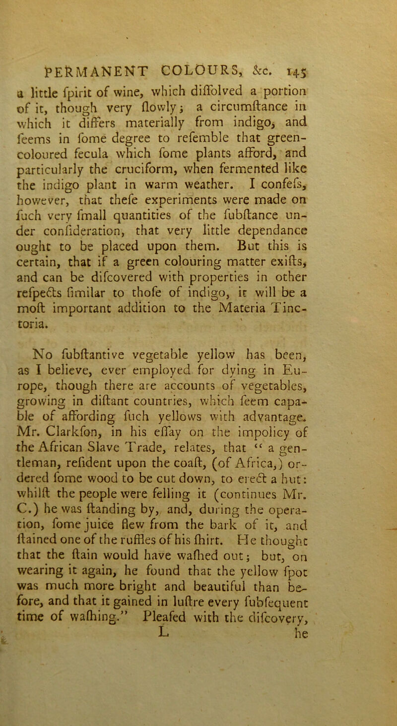 a little fpirit of wine, which diffolved a portion of it, though very (lowly; a circumftance in which it differs materially from indigo* and items in fome degree to referable that green- coloured fecula which fome plants afford, and particularly the cruciform, when fermented like the indigo plant in warm weather. I confefs, however, that thefe experiments were made on Rich very fmall quantities of the fubftance un- der consideration, that very little dependance ought to be placed upon them. But this is certain, that if a green colouring matter exifts, and can be difcovered with properties in other refpe&s fimilar to thofe of indigo, it will be a mod important addition to the Materia Tinc- toria. No fubftantive vegetable yellow has been, as I believe, ever employed for dying in Eu- rope, though there are accounts of vegetables, growing in diftant countries, which feem capa- ble of affording Rich yellows with advantage. Mr. Clarkfon, in his effay on the impolicy of the African Slave Trade, relates, that <£ a gen- tleman, refident upon the coaft, (of Africa,) or- dered fome wood to be cut down, to eieft a hut: whilft the people were felling it (continues Mr. C.) he was (landing by, and, during the opera- tion, fome juice flew from the bark of it, and Rained one of the ruffles of his (hirt. He thought that the Rain would have wafhed out; but, on wearing it again, he found that the yellow fpoc was much more bright and beautiful than be- fore, and that it gained in luRre every fubfequent time of waffling.” Pleafed with the difcovery, L he