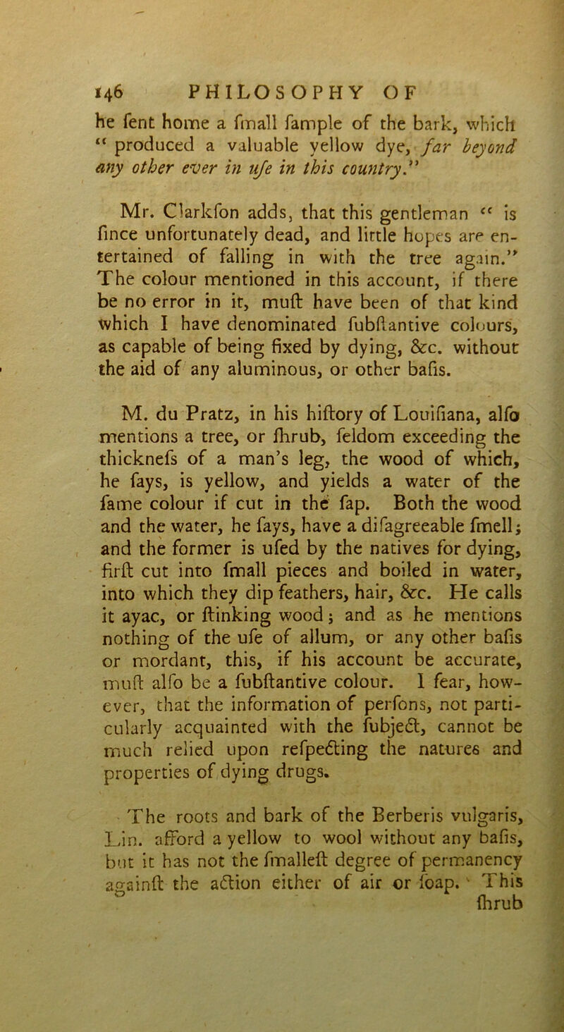 he fent home a fmall fample of the bark, which “ produced a valuable yellow dye, far beyond any other ever in ufe in this country Mr. Clarkfon adds, that this gentleman <f is fince unfortunately dead, and lirtle hopes are en- tertained of falling in with the tree again.” The colour mentioned in this account, if there be no error in it, muft have been of that kind which I have denominated fubftantive colours, as capable of being fixed by dying, &c. without the aid of any aluminous, or other bafis. M. du Pratz, in his hiftory of Louifiana, alfo mentions a tree, or fhrub, feldom exceeding the thicknefs of a man’s leg, the wood of which, he fays, is yellow, and yields a water of the fame colour if cut in the; fap. Both the wood and the water, he fays, have a difagreeable fmell; and the former is ufed by the natives for dying, firft cut into fmall pieces and boiled in water, into which they dip feathers, hair, &c. tie calls it ayac, or flunking wood; and as he mentions nothing of the ufe of allum, or any other bafis or mordant, this, if his account be accurate, muft alfo be a fubftantive colour. I fear, how- ever, that the information of perfons, not parti- cularly acquainted with the fubjeft, cannot be much relied upon refpe&ing the natures and properties of dying drugs. The roots and bark of the Berberis vulgaris, Lin. afford a yellow to wool without any bafis, but it has not the fmalleft degree of permanency ao-ainft the action either of air or foap. ■ This fhrub