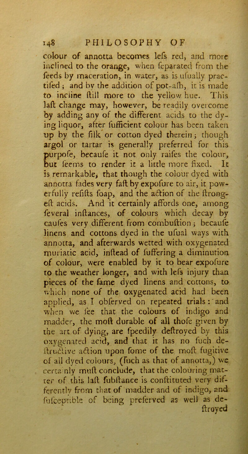 colour of annotta becomes lefs red, and more inclined to the orange, when feparated from the feeds by maceration, in water, as is ufually prac- tiled ; and by the addition of pot-afh, it is made to incline Hill more to the yellow hue. This laft change may, however, be readily overcome by adding any of the different acids to the dy- ing liquor, after fufficient colour has been taken up by the filk or cotton dyed therein; though argol or tartar is generally preferred for this purpofe, becaufe it not only raifes the colour, but feems to render it a little more fixed. It is remarkable* that though the colour dyed with annotta hides very fall by expofure to air, it pow- erfully refills foap, and the adion of the flroeg- efl acids. And it certainly affords one, among feveral inflances, of colours which decay by caufes very different from cornbuflion; becaufe linens and cottons dyed in the ufual ways with annotta, and afterwards wetted with oxygenated muriatic acid, inflead of fuffering a diminution of colour, were enabled by it to bear expofure to the weather longer, and with lefs injury than pieces of the fame dyed linens and cottons, to which none of the oxygenated acid had been applied, as I obferved on repeated trials : and when we fee that the colours of indigo and madder, the molt durable of all thole given by the art of dying, are fpeedily destroyed by this oxygenated acid, and that it has no fuch de- ftrudive adion upon fome of the mofl fugitive of all dyed colours, (fuch as that of annotta,) we ceria nly muft conclude, that the colouring mat- ter of this laft fubftanee is conftituted very dif- ferent]’/ from chat of madder and of indigo, 2nd fufcep'tible of being preferved as well as de- ftroyed