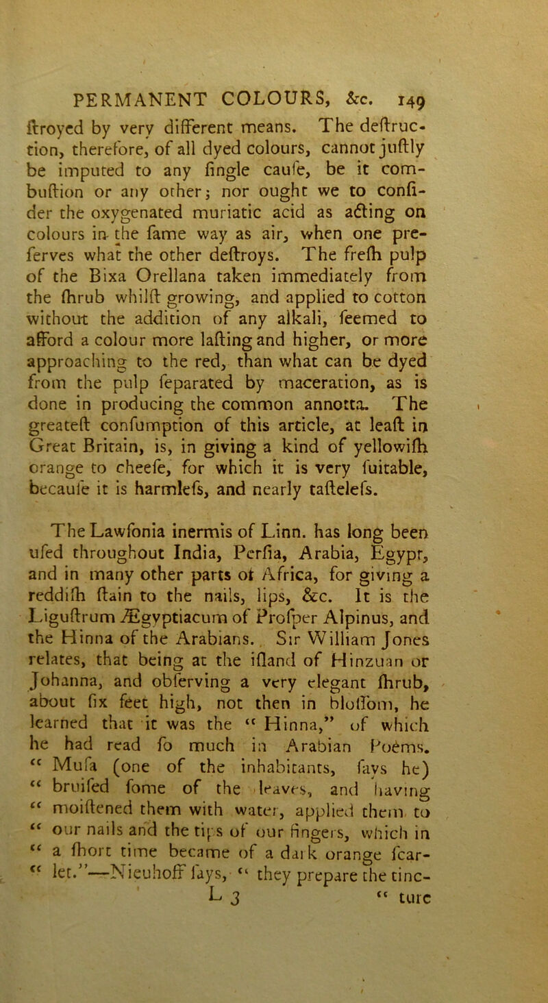 ftroyed by very different means. The deftruc- tion, therefore, of all dyed colours, cannotjuftly be imputed to any fingle caufe, be it com- buftion or any other; nor ought we to confi- der the oxygenated muriatic acid as a&ing on colours in the fame way as air, when one pre- ferves what the other deftroys. The frefti pulp of the Bixa Orellana taken immediately from the fhrub whillt growing, and applied to cotton without the addition of any alkali, feemed to afford a colour more lading and higher, or more approaching to the red, than what can be dyed from the pulp feparated by maceration, as is done in producing the common annotta. The greateft confumption of this article, at lead in Great Britain, is, in giving a kind of yellowilh orange to cheefe, for which it is very luitable, becaule it is harmlefs, and nearly taftelefs. TheLawfonia inermis of Linn, has long been ufed throughout India, Pcrfia, Arabia, Egypr, and in many other parts ot Africa, for giving a reddifh (lain to the nails, lips, &c. It is the Liguftrum iEgyptiacum of Profper Alpinus, and the Hinna of the Arabians. Sir William Jones relates, that being at the ifland of Hinzuan or Johanna, and obferving a very elegant fhrub, about fix feet high, not then in bloffom, he learned that it was the “ Hinna,” of which he had read fo much in Arabian Po£ms. <c Mufa (one of the inhabitants, fays he) <c brmfed fome of the deaves, and having “ moiftened them with water, applied them to “ our nails and the tips of our fingers, which in “ a fbort time became of a dark orange fcar- <c let.”—Nieuhoff lays, “ they prepare thetinc- E 3 “ turc