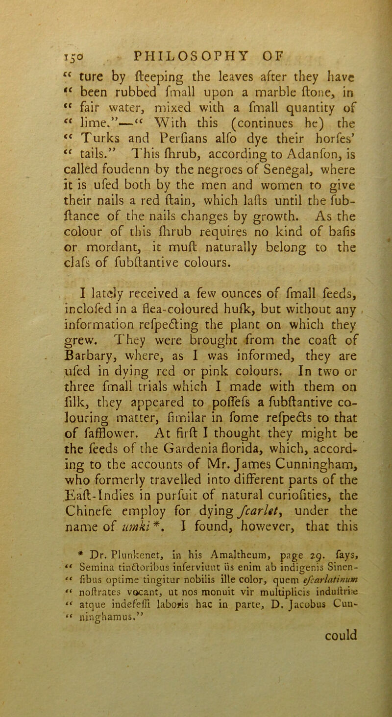 tc ture by fteeping the leaves after they have te been rubbed fmall upon a marble flone, in “ fair water, mixed with a fmall quantity of Cf lime.”-—“ With this (continues he) the <c Turks and Perfians alfo dye their horfes’ tc tails.” This fhrub, according to Adanfon, is called foudenn by the negroes of Senegal, where it is ufed both by the men and women to give their nails a red (lain, which lafts until the fub- ftance of the nails changes by growth. As the colour of this fhrub requires no kind of bafis or mordant, it muff naturally belong to the clafs of fubftantive colours. I lately received a few ounces of fmall feeds, inclofed in a flea-coloured hufk, but without any information refpe&ing the plant on which they grew. They were brought from the coafl of Barbary, where, as I was informed, they are ufed in dying red or pink colours. In two or three fmall trials which I made with them on filk, they appeared to poflefs a fubftantive co- louring matter, fimilar in fome refpedts to that of fafflower. At firft I thought they might be the feeds of the Gardenia florida, which, accord- ing to the accounts of Mr. James Cunningham, who formerly travelled into different parts of the Eaft-Indies in purfuit of natural curiofities, the Chinefe employ for dying Jcarlet> under the name of umki *. I found, however, that this * Dr. Plunkenet, in his Amaltheum, page 29. fays, “ Semina tindtoribus inferviunt iis enim ab indigenis Sinen- “ fibus opiime tingitur nobilis ille color, quem efcarlatinum “ noftrates vacant, ut nos monuit vir multiplicis indullri;e “ atque indefefii labopis hac in parte, D. Jacobus Cun- ** ninghamus.” could