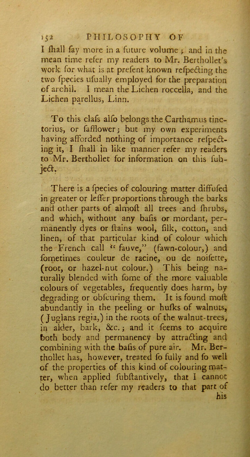 I fhall fay more in a future volume * and in the mean time refer my readers to Mr. Berthollet’s work for what is at prefent known refpe&ing the two fpecies ufually employed for the preparation of archil. I mean the Lichen roccella, and the Lichen parellus, Linn. To this clafs alfo belongs the Carthamus tinc- torius, or fafflower; but my own experiments having afforded nothing of importance refpedt- ing it, I fhall in like manner refer my readers to Mr. Berthollet for information on this fuh- jeft. There is a fpecies of colouring matter diffufed in greater or leffer proportions through the barks and other parts of almoft all trees and fhrubs, and which, without any bafis or mordant, per- manently dyes or ftains wool, filk, cotton, and linen, of that particular kind of colour which the French call “ fauve,” (fawn-colour,) and fometimes couleur de ratine, ou de noifette, (root, or hazel-nut colour.) This being na- turally blended with fome of the more valuable colours of vegetables, frequently does harm, by degrading or obfcuring them. It is found moft abundantly in the peeling or hufks of walnuts, ( Juglans regia,) in the roots of the walnut-trees, in alder, bark, &c. and it feems to acquire both body and permanency by attracting and combining with the bafis of pure air. Mr. Ber- thollet has, however, treated fo fully and fo well of the properties of this kind of colouring mat- ter, when applied fubftantively, that I cannot do better than refer my readers to that part of