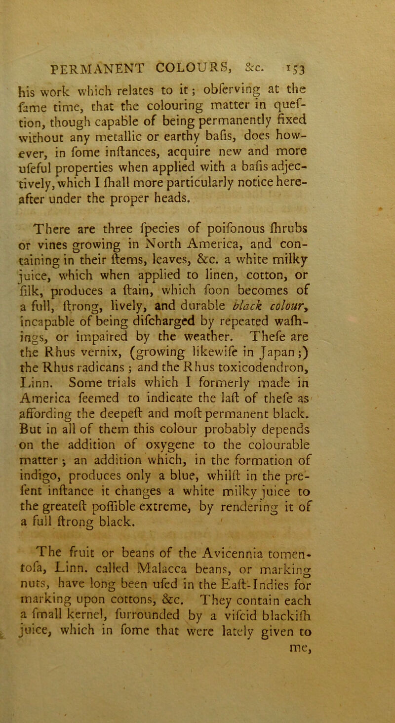 his work which relates to it; obferving at the fame time, that the colouring matter in quef- tion, though capable of being permanently fixed without any metallic or earthy bafis, does how- ever, in fome inftances, acquire new and more ufeful properties when applied with a bafis adjec- tively, which I fhall more particularly notice here- after under the proper heads. There are three fpecies of poifonous fhrubs or vines growing in North America, and con- taining in their Items, leaves, &c. a white milky juice, which when applied to linen, cotton, or filk, produces a (tain, which foon becomes of a full, ftrong, lively, and durable black colour, incapable of being difeharged by repeated wafh- ings, or impaired by the weather. Thefe are the Rhus vernix, (growing likewife in Japan;) the Rhus radicans; and the Rhus toxicodendron, Linn. Some trials which I formerly made in America feemed to indicate the laft of thefe as affording the deepeft and moft permanent black. But in all of them this colour probably depends on the addition of oxygene to the colourable matter •, an addition which, in the formation of indigo, produces only a blue, whilft in the pre- fent inftance it changes a white milky juice to the greatefl poffible extreme, by rendering it of a full ftrong black. The fruit or beans of the Avicennia tomen- tofa, Linn, called Malacca beans, or marking nuts, have long been ufed in the Eaft-Indies for marking upon cottons, &c. They contain each a fmall kernel, furrounded by a vifeid blackifli juice, which in fome that were lately given to me,