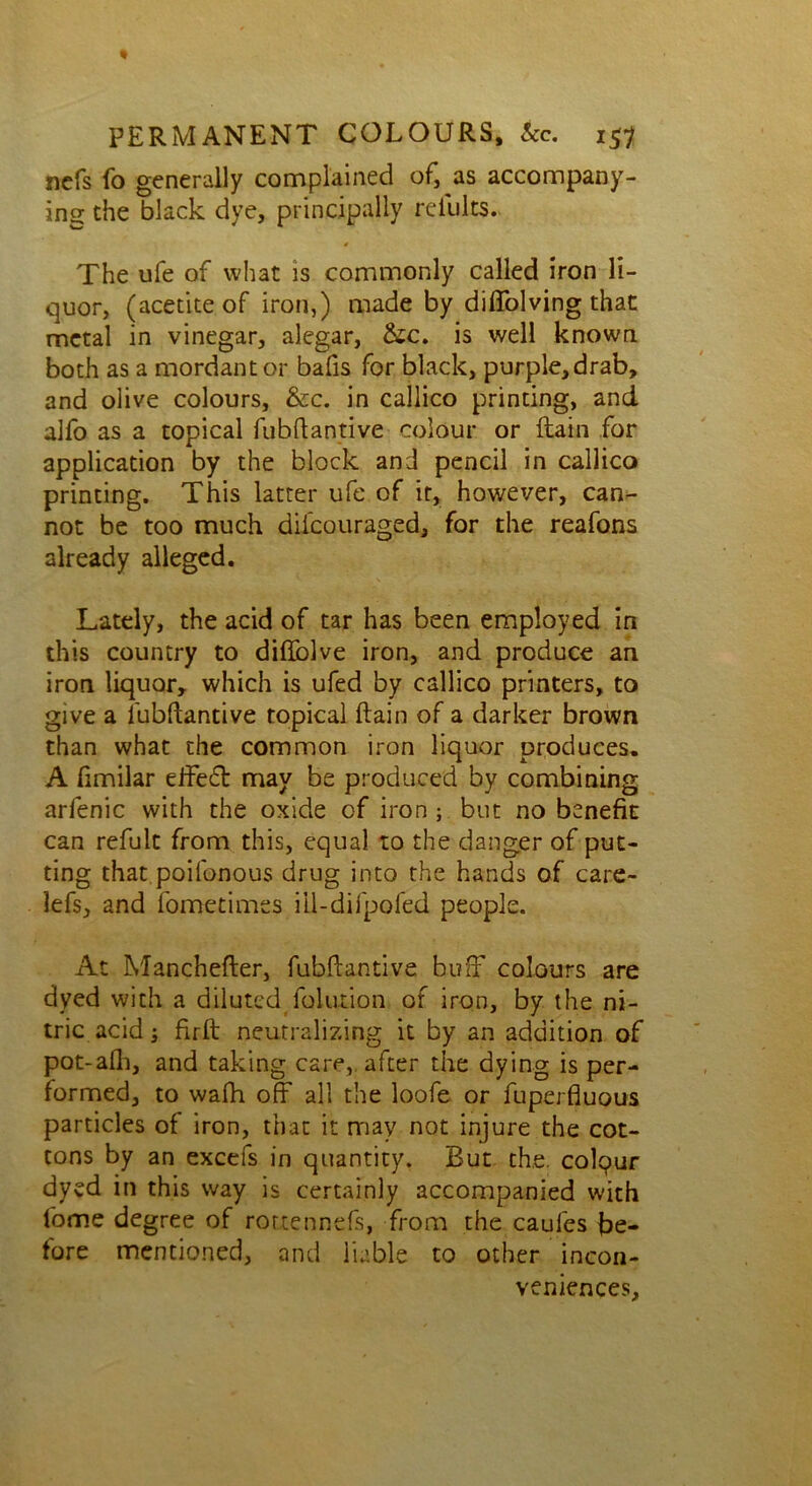 nefs fo generally complained of, as accompany- ing the black dye, principally refults. The ufe of what is commonly called iron li- quor, (acetiteof iron,) made by diffolving that metal in vinegar, alegar, &c. is well known both as a mordant or bafis for black, purple, drab, and olive colours, &c. in callico printing, and alfo as a topical fubftantive colour or ilain for application by the block and pencil in callico printing. This latter ufe of it, however, can- not be too much difcouraged, for the reafons already alleged. Lately, the acid of tar has been employed in this country to difiblve iron, and produce an iron liquor, which is ufed by callico printers, to give a fubftantive topical ftain of a darker brown than what the common iron liquor produces. A fimilar effeT may be produced by combining arfenic with the oxide of iron ; but no benefit can refult from this, equal to the danger of put- ting that poifonous drug into the hands of care- lefs, and fometimes iil-difpofed people. At Manchefter, fubftantive buff colours are dyed with a diluted folution of iron, by the ni- tric acid -3 firft: neutralizing it by an addition of pot-afli, and taking care, after the dying is per- formed, to wafh off all the loofe or fuperfiuous particles of iron, that it may not injure the cot- tons by an excefs in quantity. But the. colpur dyed in this way is certainly accompanied with fome degree of rottennefs, from the caufes be- fore mentioned, and liable to other incon- veniences.