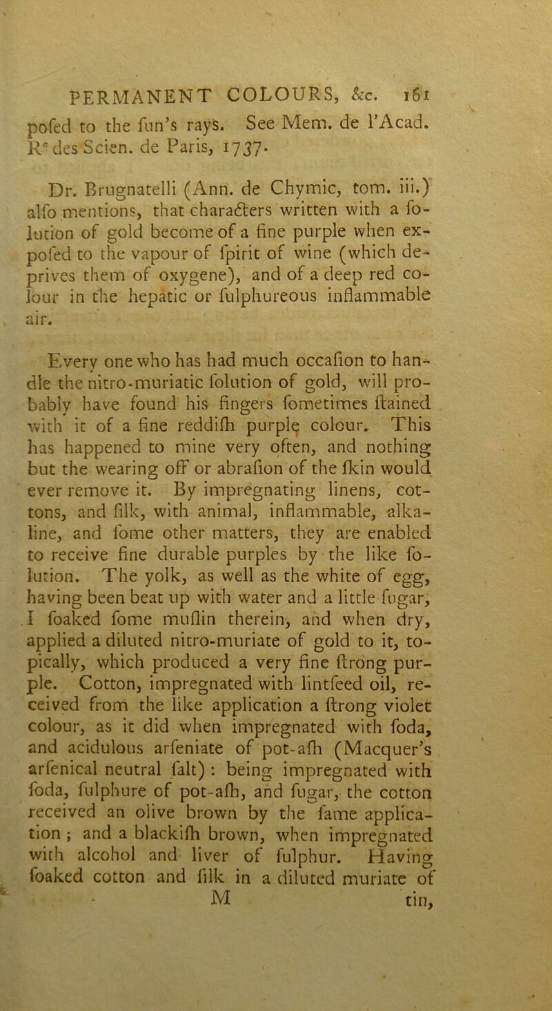 pofed to the fun’s rays. See Mem. de l’Acad. R'desScien. de Paris, 1737. Dr. Brugnatelli (zAnn. de Chymic, tom. iii.) alfo mentions, that characters written with a fo- liation of gold become of a fine purple when ex- pofed to the vapour of fpirit of wine (which de- prives them of oxygene), and of a deep red co- lour in the hepatic or fulphureous inflammable air. Every one who has had much occaflon to han- dle the nitro-muriatic folution of gold, will pro- bably have found his fingers fometimes Rained with it of a fine reddifh purple colour. This has happened to mine very often, and nothing but the wearing off or abrafion of the fkin would ever remove it. By impregnating linens, cot- tons, and filk, with animal, inflammable, alka- line, and l'ome other matters, they are enabled to receive fine durable purples by the like fo- lution. The yolk, as well as the white of egg, having been beat up with water and a little fugar, I foaked fome muflin therein, and when dry, applied a diluted nitro-muriate of gold to it, to- pically, which produced a very fine ftrong pur- ple. Cotton, impregnated with lintfeed oil, re- ceived from the like application a ftrong violet colour, as it did when impregnated with foda, and acidulous arfeniate of pot-afh (Macquer’s arfenical neutral fait) : being impregnated with foda, fulphure of pot-afh, and fugar, the cotton received an olive brown by the fame applica- tion ; and a blackifh brown, when impregnated with alcohol and liver of fulphur. Having foaked cotton and filk in a diluted muriate of '. * M tin.