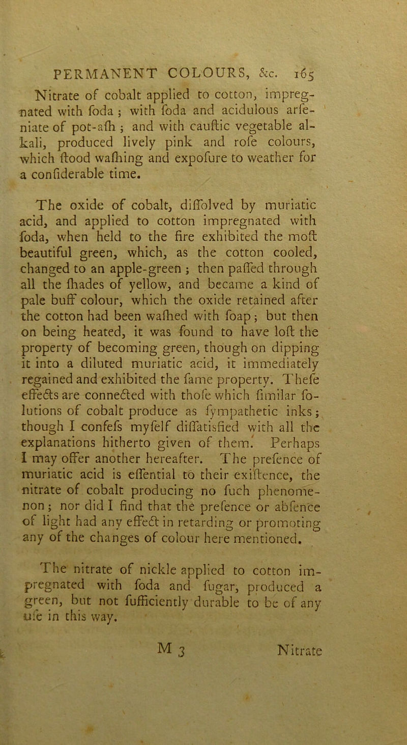 Nitrate of cobalt applied to cotton, impreg- nated with foda ; with foda and acidulous arfe- niate of pot-afh ; and with cauftic vegetable al- kali, produced lively pink and rofe colours, which Rood wafhing and expofure to weather for a confiderable time. The oxide of cobalt, diffolved by muriatic acid, and applied to cotton impregnated with foda, when held to the fire exhibited the moll beautiful green, which, as the cotton cooled, changed to an apple-green ; then paffed through all the fhades of yellow, and became a kind of pale buff colour, which the oxide retained after the cotton had been walked with foap; but then on being heated, it was found to have loft the property of becoming green, though on dipping it into a diluted muriatic acid, it immediately regained and exhibited the fame property. Thefe effe&s are connedted with thofe which fimilar fo- lutions of cobalt produce as fympathetic inks; though I confefs myfelf diflatisfied with all the explanations hitherto given of them! Perhaps I may offer another hereafter. The prefence of muriatic acid is effential to their exiftence, the nitrate of cobalt producing no fuch phenome- non ; nor did I find that the prefence or abfence of light had any effedtin retarding or promoting any of the changes of colour here mentioned. The nitrate of nickle applied to cotton im- pregnated with foda and fugar, produced a green, but not fufficiently durable to be of any ufe in this way.