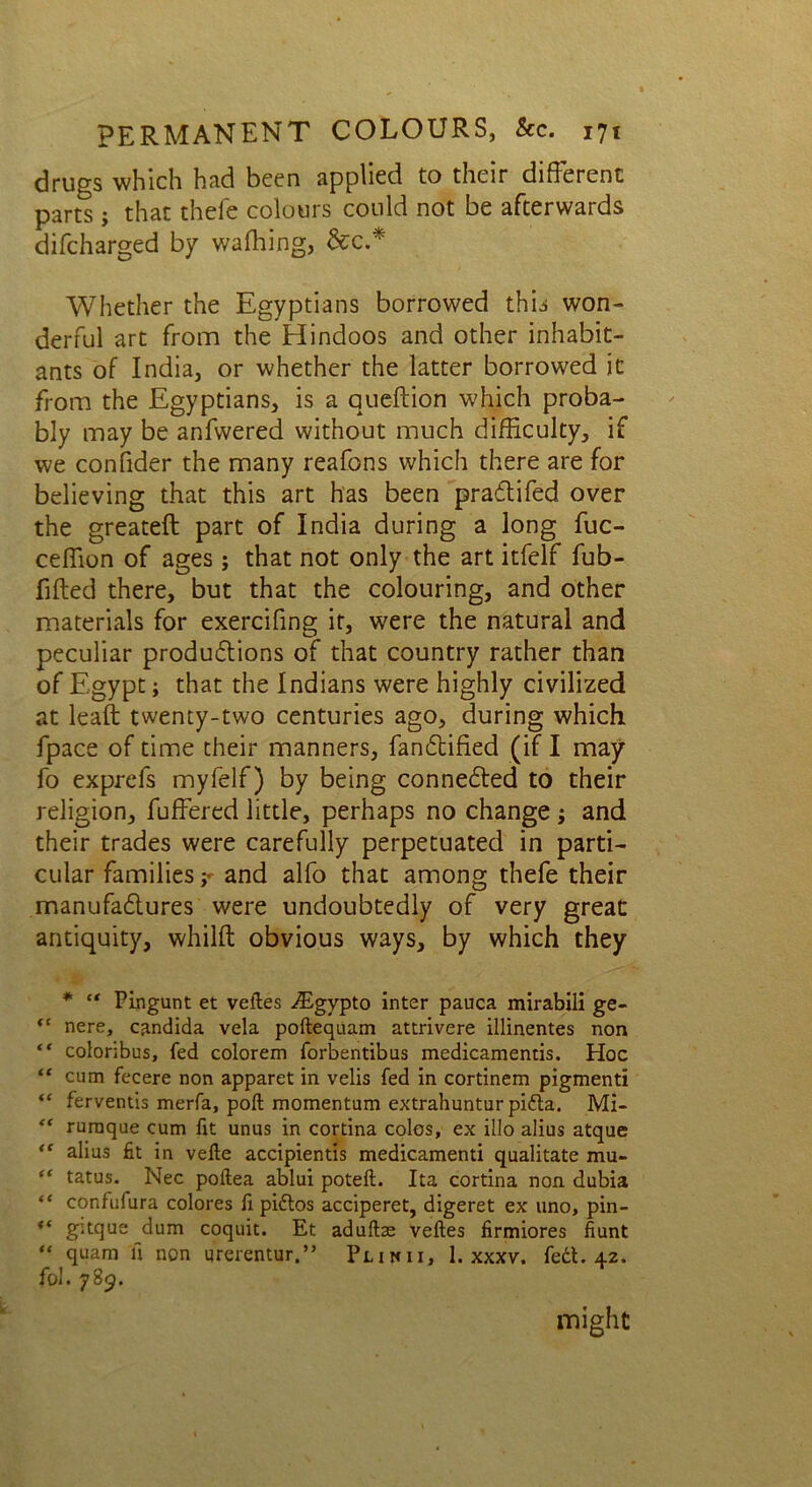 drugs which had been applied to their different parts; that thefe colours could not be afterwards difcharged by waffling, &c.* Whether the Egyptians borrowed this won- derful art from the Hindoos and other inhabit- ants of India, or whether the latter borrowed it from the Egyptians, is a queftion which proba- bly may be anfwered without much difficulty, if we confider the many reafons which there are for believing that this art has been pradtifed over the greateft part of India during a long fuc- ceffion of ages; that not only the art itfelf fub- fifted there, but that the colouring, and other materials for exercifing it, were the natural and peculiar productions of that country rather than of Egypt; that the Indians were highly civilized at leaft twenty-two centuries ago, during which fpace of time their manners, fandtified (if I may fo exprefs myfelf) by being connedted to their religion, fuffered little, perhaps no change ; and their trades were carefully perpetuated in parti- cular families and alfo that among thefe their manufactures were undoubtedly of very great antiquity, whilft obvious ways, by which they * “ Pingunt et veites ^Egypto inter pauca mirabili ge- <c nere, Candida vela poftequam attrivere illinentes non “ coloribus, fed colorem forbentibus medicamentis. Hoc “ cum fecere non apparet in velis fed in cortinem pigmenti “ ferventis merfa, poft momentum extrahuntur pidta. Mi- “ ruraque cum fit unus in cortina coles, ex illo alius atque “ alius fit in vefte accipientis medicamenti qualitate mu- “ tatus. Nec poftea ablui poteft. Ita cortina non dubia “ confufura colores fi pidlos acciperet, digeret ex uno, pin- ** gitque dum coquit. Et aduftae veftes firmiores fiunt “ quam a non urerentur,” Plinii, 1. xxxv. fed*. 42. fol. 785. might