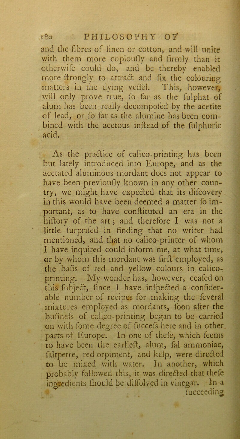 and the fibres of linen or cotton, and will unite with them more copioufly and firmly than it other wife could do, and be thereby enabled more ftrongly to attradt and fix the colouring matters in the dying vefifel. This, however, will only prove true, fo far as the fulphat of alum has been really decompofed by the acetite of lead, or fo far as the alumine has been com- bined with the acetous inftead of the fulphuric acid. As the pradlice of calico-printing has been but lately introduced into Europe, and as the acetated aluminous mordant does not appear to have been previoufly known in any other conn- try, we might have expedted that its difcovery in this would have been deemed a matter fo im- portant, as to have conftituted an era in the hiftory of the art; and therefore I was not a little furprifed in finding that no writer had mentioned, and that no calico-printer of whom I have inquired could inform me, at what time, or by whom this mordant was firfi: employed, as the bafis of red and yellow colours in calico- printing. My wonder has, however, ceafed on this fubjedt, fince I have infpedled a confider- able number of recipes for making the feveral mixtures employed as mordants, foon after the bufinefs of calico-printing began to be carried on with fgme degree of fuccefs here and in other parts of Europe. In one of thefe, which feems to have been the carlieft> alum, fal ammoniac, faltpetre, red orpiment, and kelp, were directed to be mixed with water. In another, which probably followed this, it was diredled that thefe ingredients fhould be difiblved in vinegar. In a fucceeding