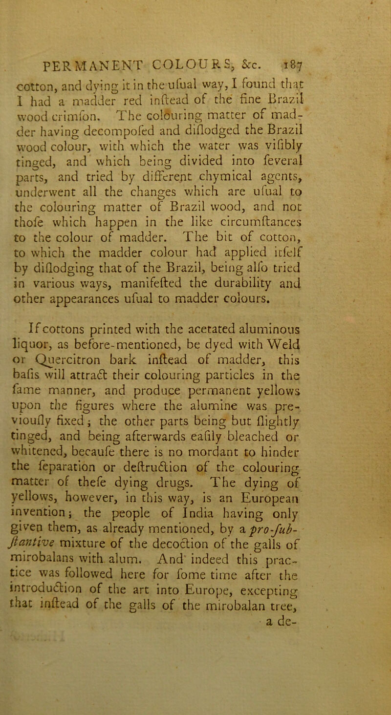 cotton, and dying it in the ufual way, I found that I had a madder red inftead of the fine Brazil wood crimfon. The colouring matter of mad- der having decompofed and diflodged the Brazil wood colour, with which the water was vifibly tinged, and which being divided into feveral parts, and tried by different chymical agents, underwent all the changes which are ufual to the colouring matter of Brazil wood, and not thole which happen in the like circumftances to the colour of madder. The bit of cotton, to which the madder colour had applied itfelf by diflodging that of the Brazil, being alfo tried in various ways, manifefted the durability and other appearances ufual to madder colours. If cottons printed with the acetated aluminous liquor, as before-mentioned, be dyed with Weld or Quercitron bark inflead of madder, this bafis will attract their colouring particles in the fame manner, and produce permanent yellows upon the figures where the alumine was pre- vioufly fixed ; the other parts being but (lightly tinged, and being afterwards eafily bleached or whitened, becaufe there is no mordant to hinder the feparation or deftruCtion of the colouring matter of thefe dying drugs. The dying of yellows, however, in this way, is an European invention; the people of India having only given them, as already mentioned, by a. pro-fub- Jiantive mixture of the decoction of the galls of mirobalans with alum. And indeed this prac- tice was followed here for fome time after the introduction of the art into Europe, excepting that inftead of the galls of the mirobalan tree, a de-