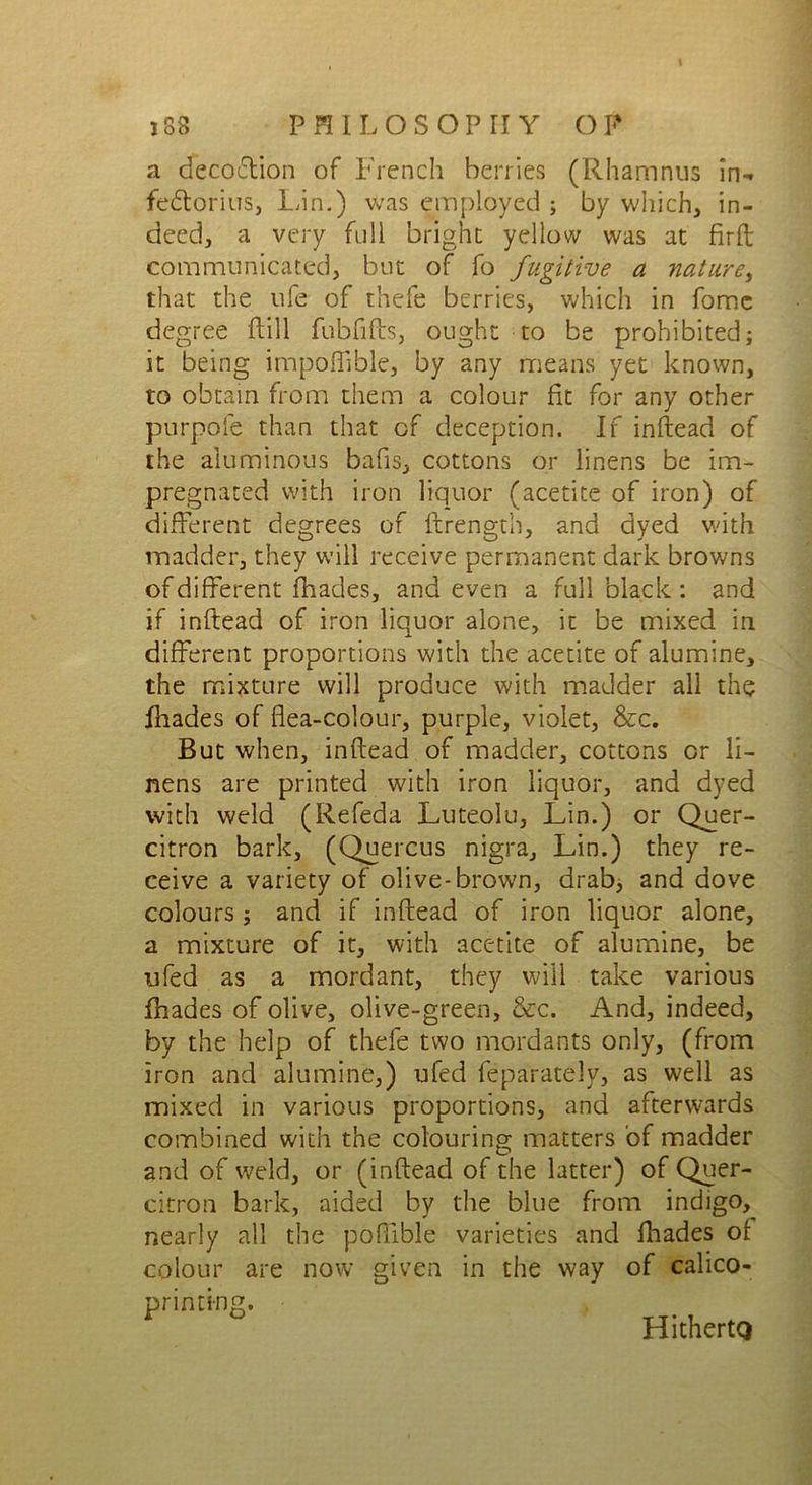 a decoftion of French berries (Rhamnus in-, fedtorius, Inn.) was employed ; by which, in- deed, a very full bright yellow was at firft communicated, but of fo fugitive a nature, that the life of thefe berries, which in fomc degree (till fubfifts, ought to be prohibited; it being impoffible, by any means yet known, to obtain from them a colour fit for any other purpofe than that of deception. If inftead of the aluminous bafis, cottons or linens be im- pregnated with iron liquor (acetite of iron) of different degrees of ftrength, and dyed with madder, they will receive permanent dark browns of different fhades, and even a full black: and if inftead of iron liquor alone, it be mixed in different proportions with the acetite of alumine, the mixture will produce with madder all the fhades of flea-colour, purple, violet, &c. But when, inftead of madder, cottons or li- nens are printed with iron liquor, and dyed with weld (Refeda Luteolu, Lin.) or Quer- citron bark, (Quercus nigra, Lin.) they re- ceive a variety of olive-brown, drab, and dove colours; and if inftead of iron liquor alone, a mixture of it, with acetite of alumine, be ufed as a mordant, they will take various fhades of olive, olive-green, &c. And, indeed, by the help of thefe two mordants only, (from iron and alumine,) ufed feparately, as well as mixed in various proportions, and afterwards combined with the colouring matters of madder and of weld, or (inftead of the latter) of Quer- citron bark, aided by the blue from indigo, nearly all the poftible varieties and fhades of colour are now given in the way of calico- primi-ng. HithertQ