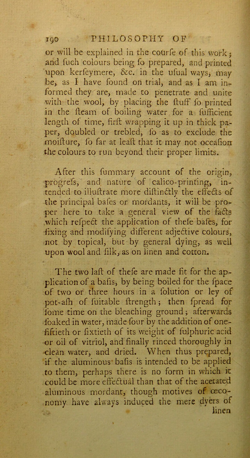 or will be explained in the cotirfe of this work; and fuch colours being fo prepared, and printed upon kerfeymere, &c. in the ufual ways, may be, as I have found on trial, and as I am in- formed they are, made to penetrate and unite with the wool, by placing the fluff fo printed in the fleam of boiling water for a fufficient length of time, firft wrapping it up in thick pa- per, doubled or trebled, fo as to exclude the moiflure, fo far at leaft that it may not occafion the colours to run beyond their proper limits. After this fummary account of the origin, progrefs, and nature of calico-printing, in- tended to illuflrate more diflindlly the effects of the principal bafes or mordants, it will be pro- per here to take a general view of the fadls which refpedl the application of thefe bafes, for fixing and modifying different adjedlive colours, not by topical, but by general dying, as well upon wool and filk, as on linen and cotton. The two laft of thefe are made fit for the ap- plication of a bafis, by being boiled for the fpace of two or three hours in a folution or ley of pot-afh of fuitable ftrength; then fpread for fome time on the bleaching ground; afterwards foaked in water, made four by the addition of one- fiftieth or fixtieth of its weight of fulphuric acid or oil of vitriol, and finally rinced thoroughly in clean water, and dried. When thus prepared, if the aluminous' bafis is intended to be applied to them, perhaps there is no form in which it could be more effedtual than that of the acetated aluminous mordant, though motives of oeco- nomy have always induced the mere dyers of linen