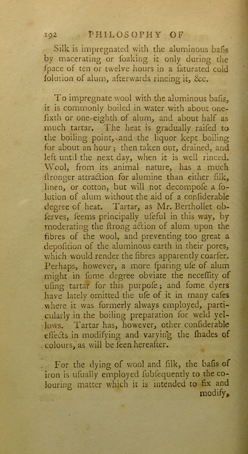 Silk is impregnated with the aluminous bafts by macerating or Leaking it only during the Lpace of ten or twelve hours in a faturated cold folution of alum, afterwards rincing it, &c. To impregnate wool with the aluminous bafis, it is commonly boiled in water with about one- fixth or one-eighth of alum, and about half as much tartar. The heat is gradually raifed to the boiling point,. and the liquor kept boiling for about an hour; then taken out, drained, and left until the next day, when it is well rinced. Wool, from its animal nature, has a much ilronger attraction for alumine than either filk, linen, or cotton, but will not decompofe a fo- lution of alum without the aid of a confiderable degree of heat. Tartar, as Mr. Berthollet ob- lerves, feems principally ufeful in this way, by moderating the flrong action of alum upon the fibres of the wool, and preventing too great a depofition of the aluminous earth in their pores, which would render the fibres apparently coarfer. Perhaps, however, a more fparing ufe of alum might in fome degree obviate the neceffity of ufing tartar for this purpofe; and fome dyers have lately omitted the ufe of it in many cafes where it was formerly always employed, parti- cularly in the boiling preparation for weld yel- lows. Tartar has, however, other confiderable effects in modifying and varying the fliades of colours, as will be feen hereafter. For the dying of wool and filk, the bafts of iron is ufually employed fubfequently to the co- louring matter which it is intended to fix and modify.