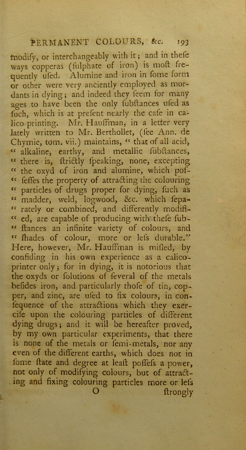 modify, or interchangeably with it; and in thefe ways copperas (lulphate of iron) is moft fre- quently ufed. Alumine and iron in fome form or other were very anciently employed as mor- dants in dying; and indeed they feem for many ages to have been the only fubftances ufed as fuch, which is at prefent nearly the cafe in ca- lico printing. Mr. Hauffman, in a letter very lately written to Mr. Berthollet, (fee Ann. de Chymie, tom. vii.) maintains, “ that of all acid, <f alkaline, earthy, and metallic fubftances, <{ there is, ftridly fpeaking, none, excepting <c the oxyd of iron and alumine, which pof- ,c felTes the property of attrading the colouring <c particles of drugs proper for dying, fuch as <c madder, weld, logwood, &c. which fepa-* sf rately or combined, and differently modifi- “ ed, are capable of producing with thefe fub- <c fiances an infinite variety of colours, and <c fhades of colour, more or lefs durable.” Here, however, Mr. Hauffman is milled, by confiding in his own experience as a calico- printer only; for in dying, it is notorious that the oxyds or folutions of feveral of the metals befides iron, and particularly thofe of tin, cop- per, and zinc, are ufed to fix colours, in con- sequence of the attradions which they exer- cife upon the colouring particles of different dying drugs; and it will be hereafter proved, by my own particular experiments, that there is none of the metals or femi-metals, nor any even of the different earths, which does not in fome ftate and degree at leaft poffefs a power, not only of modifying colours, but of attrad- ing and fixing colouring particles more or lefs O ftrongly