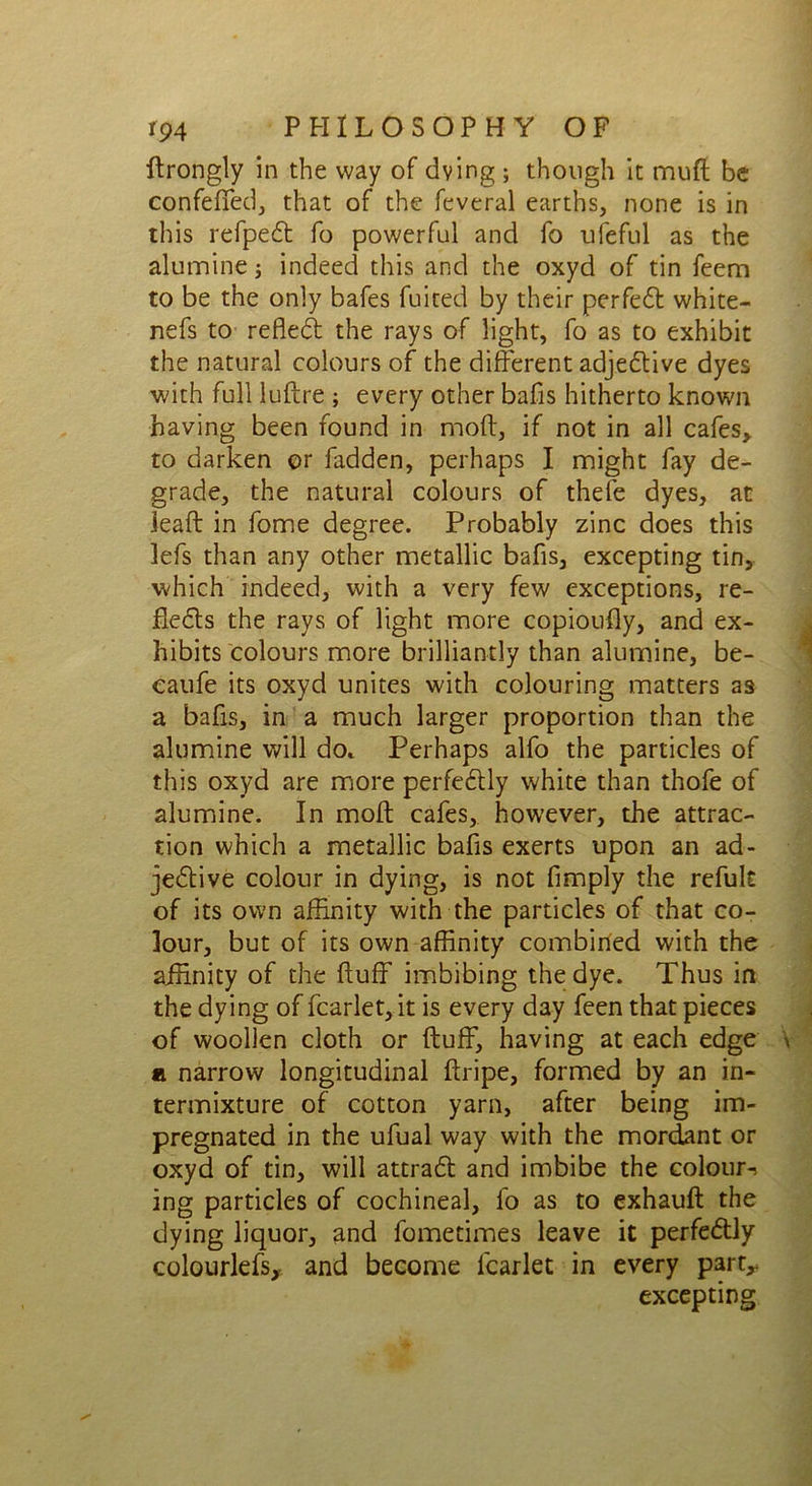 ftrongly in the way of dying ; though it muft be confefifed, that of the feveral earths, none is in this refped fo powerful and fo ufefnl as the alumine ; indeed this and the oxyd of tin feem to be the only bafes fuited by their perfed white- nefs to refled the rays of light, fo as to exhibit the natural colours of the different adjedive dyes with full luftre ; every other bafis hitherto known having been found in moft, if not in all cafes> to darken or fadden, perhaps I might fay de- grade, the natural colours of thefe dyes, at ieaft in fome degree. Probably zinc does this lefs than any other metallic bafis, excepting tin, which indeed, with a very few exceptions, re- fleds the rays of light more copioufly, and ex- hibits colours more brilliantly than alumine, be- eaufe its oxyd unites with colouring matters as a bafis, in a much larger proportion than the alumine will do.. Perhaps alfo the particles of this oxyd are more perfedly white than thofe of alumine. In moft cafes, however, the attrac- tion which a metallic bafis exerts upon an ad- jedive colour in dying, is not Amply the refult of its own affinity with the particles of that co- lour, but of its own affinity combined with the affinity of the fluff imbibing the dye. Thus in the dying of fcarlet, it is every day feen that pieces of woollen cloth or fluff, having at each edge a narrow longitudinal ftripe, formed by an in- termixture of cotton yarn, after being im- pregnated in the ufual way with the mordant or oxyd of tin, will attrad and imbibe the colour-) ing particles of cochineal, fo as to exhauft the dying liquor, and fometimes leave it perfedly colourlefs, and become fcarlet in every part^ excepting