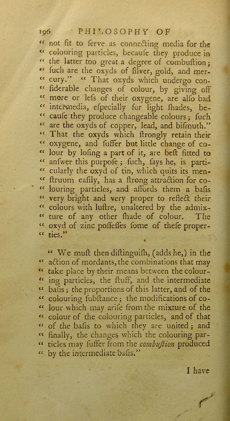 tc not fit to fervc as conne<5ting media for the tc colouring particles, becaufe they produce in “ the latter too great a degree of combuftion; “ fuch are the oxyds of filver, gold, and mer- te cury.” <c That oxyds which undergo con- tf fiderable changes of colour, by giving off <c more or lefs of their oxygene* are alfo bad cc intermedia, efpecially for light fhades, be- (t caufe they produce changeable colours; fuch <£ are the oxyds of copper, lead, and bifmuth.” “ That the oxyds which ftrongly retain their <c oxygene, and fuffer but little change of co- <c lour by lofing a part of it, are beft fitted to “ anfwer this purpofe ; fuch, fays he, is parti- <c cularly the oxyd of tin, which quits its men- *f ftruum eafily, has a ftrong attraction for co- t( louring particles, and affords them a bafis £< very bright and very proper to refleCl their tc colours with luftre, unaltered by the admix- <c ture of any other fliade of colour. The <c oxyd of zinc poffeffes fome of thefe proper- C£ ties.,;> ■4 “ We muff then diftinguifh, (adds he,) in the <f aCtion of mordants, the combinations that may “ take place by their means between the colour- “ ing particles, the fluff', and the intermediate (C bafis; the proportions of this latter, and of the tc colouring fubftance; the modifications of co- “ lour which may arife from the mixture of the (C colour of the colouring particles, and of that <c of the bafis to which they are united ; and <c finally, the changes which the colouring par- “ tides may fuffer from the combuftion produced fC by the intermediate bafis.” I have