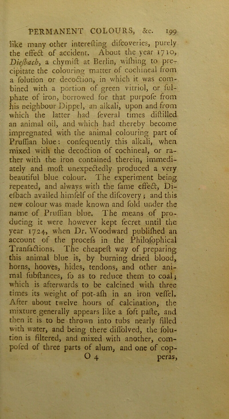 like many other interefting difcoveries, purely the effeCt of accident. About the year 1710* Diejbach, a chymift at Berlin, wifhing to pre-r cipitate the colouring matter of cochineal from a folution or decoCtion, in which it was com- bined with a portion of green vitriol, or ful- phate of iron, borrowed for that purpofe from his neighbour Dipped, an alkali, upon and from which the latter had feveral times diddled an animal oil, and which had thereby become impregnated with the animal colouring part of Prufiian blue: confequently this alkali, when mixed with the decoCtion of cochineal, or ra- ther with the iron contained therein, immedi- ately and mod; unexpectedly produced a very beautiful blue colour. The experiment being repeated, and always with the fame effeCt, Di- eibach availed himfelf of the difcovery ; and this new colour was made known and fold under the name of Prufiian blue. The means of pro- ducing it were however kept fecret until the year 1724, when Dr. Woodward publifhed an account of the procefs in the Philosophical TranfaCtions. The cheaped way of preparing this animal blue is, by burning dried blood, horns, hooves, hides, tendons, and other ani- mal fubftances, fo as to reduce them to coal j which is afterwards to be calcined with three times its weight of pot-afh in an iron vefifel. After about twelve hours of calcination, the mixture generally appears like a foft pade, and then it is to be thrown into tubs nearly filled with water, and being there difiolved, the folu- tion is filtered, and mixed with another, com- poled of three parts of alum, and one of cop- O 4 peras.