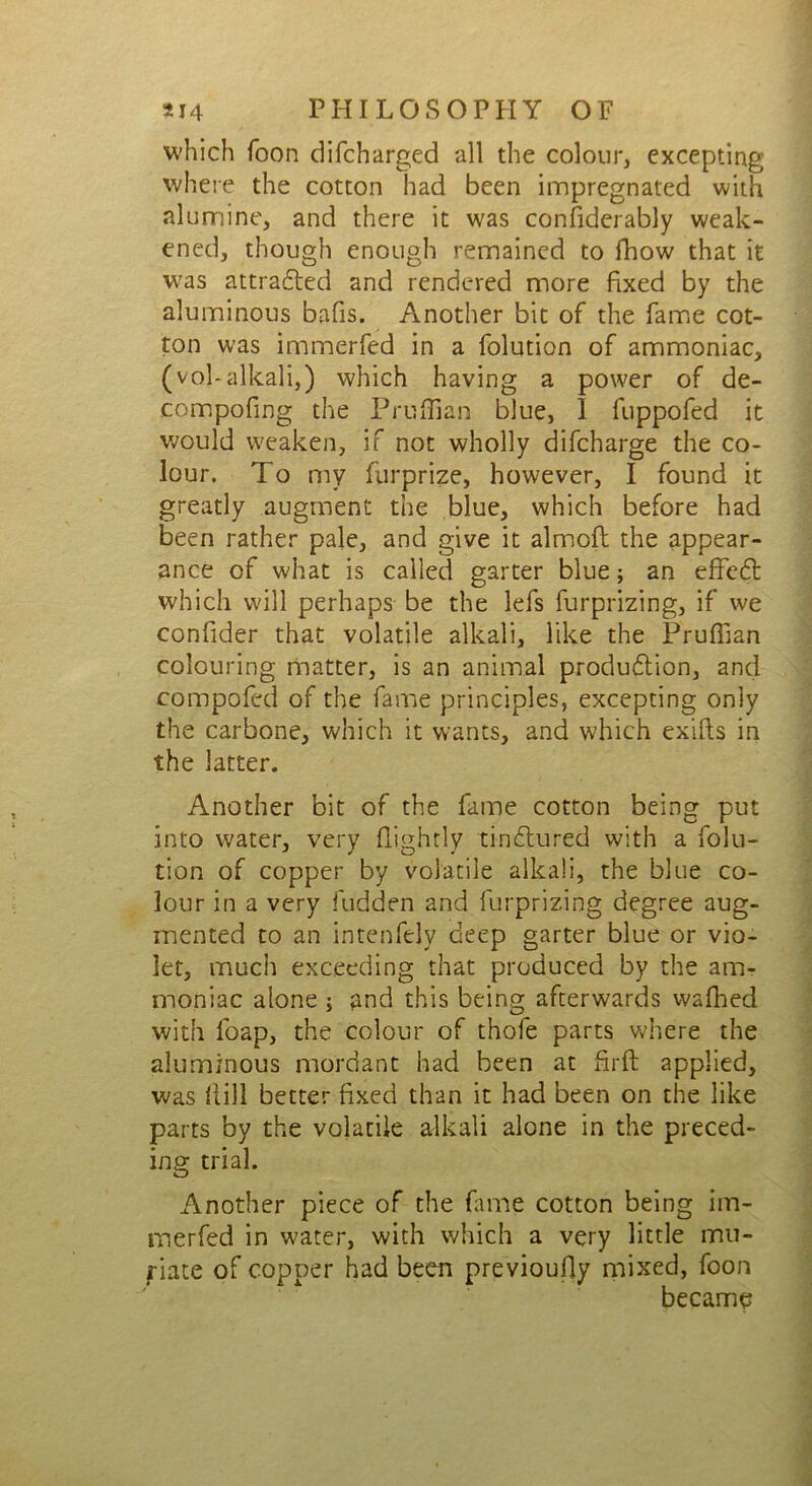 which Toon difcharged all the colour, excepting where the cotton had been impregnated with alumine, and there it was considerably weak- ened, though enough remained to fhow that it wras attracted and rendered more fixed by the aluminous bafis. Another bit of the Tame cot- ton was immerfed in a folution of ammoniac, (voLalkali,) which having a power of de- compofing the Pruffian blue, 1 fuppofed it would weaken, if not wholly difeharge the co- lour. To my furprize, however, I found it greatly augment the blue, which before had been rather pale, and give it alrnofl the appear- ance of what is called garter blue; an effcCt which will perhaps be the lefs furprizing, if we confider that volatile alkali, like the Pruffian colouring matter, is an animal production, and compofed of the fame principles, excepting only the carbone, which it wants, and which exifts in the latter. Another bit of the fame cotton being put into water, very (lightly tinCtured with a folu- tion of copper by volatile alkali, the blue co- lour in a very fudden and furprizing degree aug- mented to an intenfely deep garter blue or vio- let, much exceeding that produced by the am- moniac alone ; and this being afterwards waffied with loap, the colour of thofe parts where the aluminous mordant had been at firft applied, was hill better fixed than it had been on the like parts by the volatile alkali alone in the preced- ing trial. Another piece of the fame cotton being im- merfed in water, with which a very little mu- riate of copper had been previoufly mixed, foon became