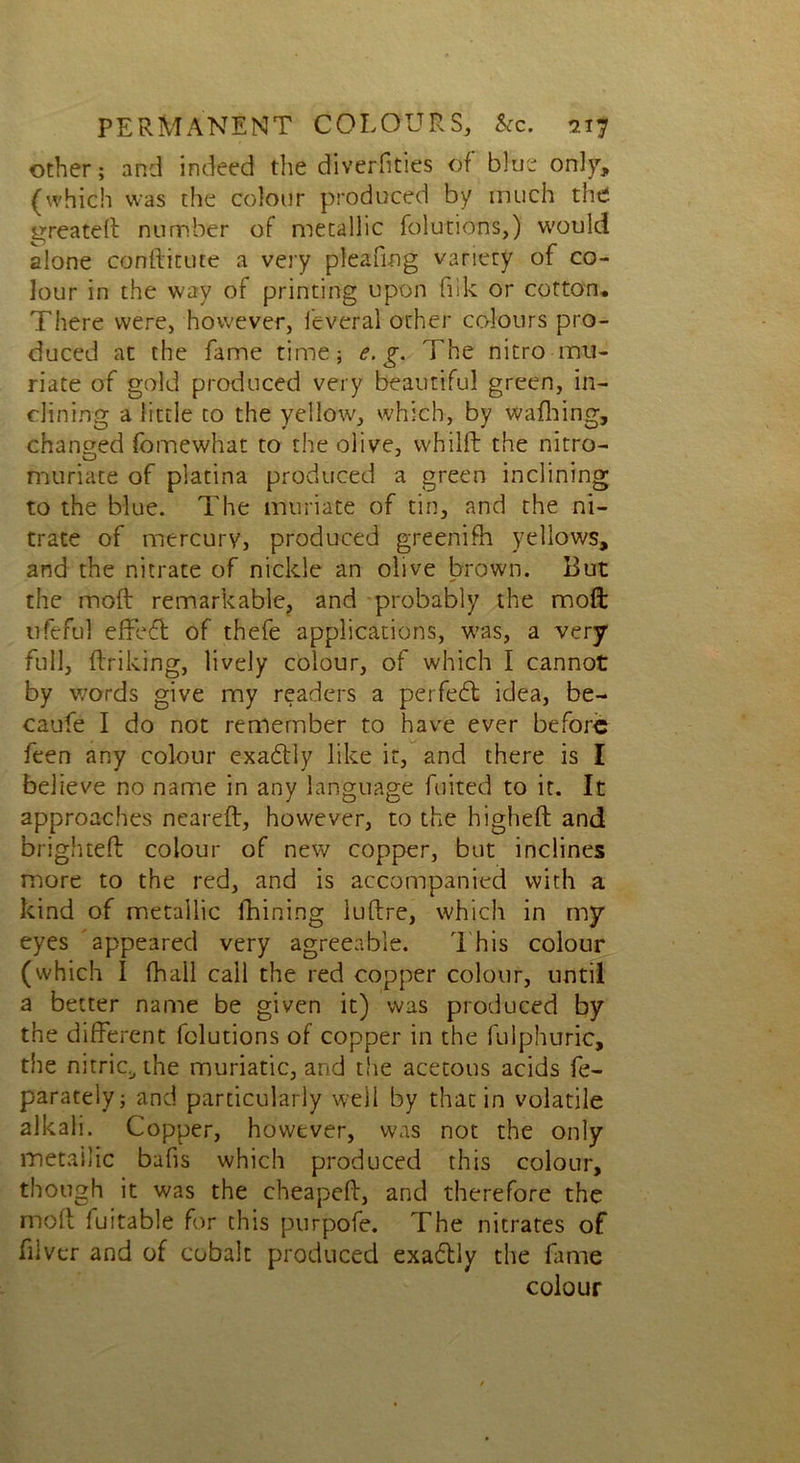 other; and indeed the diverfities of blue on]}-, (which was the colour produced by much the greateli number of metallic folutions,) would alone conftitute a very pleafing variety of co- lour in the way of printing upon ftik or cotton. There were, however, feveral other colours pro- duced at the fame time; e. g. The nitro mu- riate of gold produced very beautiful green, in- clining a little to the yellow, which, by walking, changed fomewhat to the olive, vvhilft the nitro- muriate of platina produced a green inclining to the blue. The muriate of tin, and the ni- trate of mercury, produced greenifh yellows, and the nitrate of niclde an olive brown. But the mod remarkable, and probably the mod trfeful effed of thefe applications, was, a very full, ftriking, lively colour, of which I cannot by words give my readers a perfed idea, be- caufe I do not remember to have ever before feen any colour exadly like it, and there is I believe no name in any language fuited to it. It approaches neareft, however, to the higheft and brigh teft colour of new copper, but inclines more to the red, and is accompanied with a kind of metallic ihining iuftre, which in my eyes appeared very agreeable. This colour (which I fhall call the red copper colour, until a better name be given it) was produced by the different folutions of copper in the fulphuric, the nitric,, the muriatic, and the acetous acids fe- parately; and particularly well by that in volatile alkali. Copper, however, was not the only metailic bafis which produced this colour, though it was the cheapeft, and therefore the mod 1 uitable for this purpofe. The nitrates of fiivcr and of cobalt produced exadly the fame colour